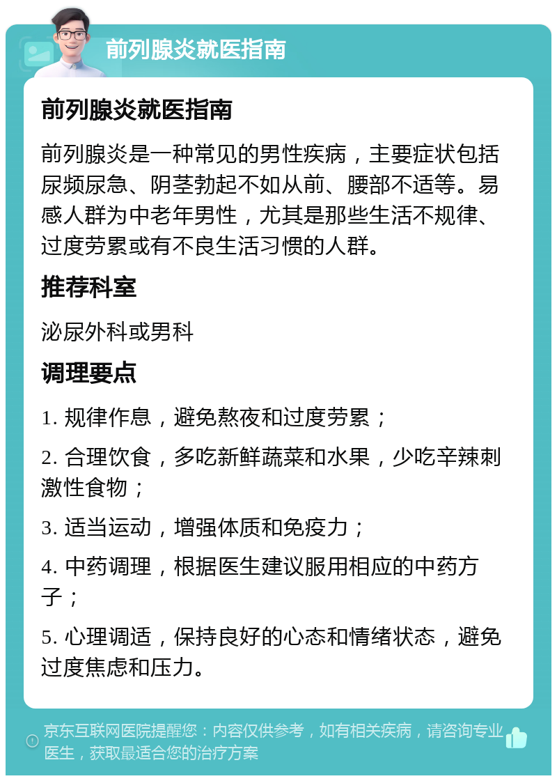 前列腺炎就医指南 前列腺炎就医指南 前列腺炎是一种常见的男性疾病，主要症状包括尿频尿急、阴茎勃起不如从前、腰部不适等。易感人群为中老年男性，尤其是那些生活不规律、过度劳累或有不良生活习惯的人群。 推荐科室 泌尿外科或男科 调理要点 1. 规律作息，避免熬夜和过度劳累； 2. 合理饮食，多吃新鲜蔬菜和水果，少吃辛辣刺激性食物； 3. 适当运动，增强体质和免疫力； 4. 中药调理，根据医生建议服用相应的中药方子； 5. 心理调适，保持良好的心态和情绪状态，避免过度焦虑和压力。