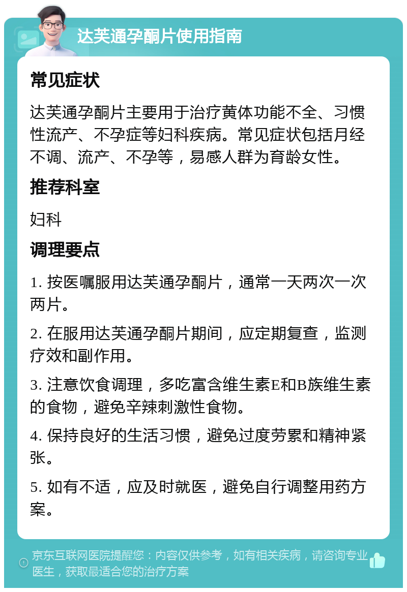 达芙通孕酮片使用指南 常见症状 达芙通孕酮片主要用于治疗黄体功能不全、习惯性流产、不孕症等妇科疾病。常见症状包括月经不调、流产、不孕等，易感人群为育龄女性。 推荐科室 妇科 调理要点 1. 按医嘱服用达芙通孕酮片，通常一天两次一次两片。 2. 在服用达芙通孕酮片期间，应定期复查，监测疗效和副作用。 3. 注意饮食调理，多吃富含维生素E和B族维生素的食物，避免辛辣刺激性食物。 4. 保持良好的生活习惯，避免过度劳累和精神紧张。 5. 如有不适，应及时就医，避免自行调整用药方案。