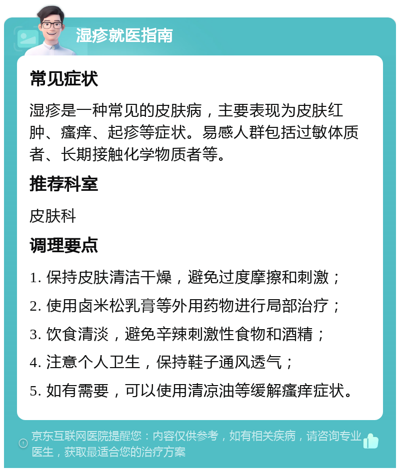 湿疹就医指南 常见症状 湿疹是一种常见的皮肤病，主要表现为皮肤红肿、瘙痒、起疹等症状。易感人群包括过敏体质者、长期接触化学物质者等。 推荐科室 皮肤科 调理要点 1. 保持皮肤清洁干燥，避免过度摩擦和刺激； 2. 使用卤米松乳膏等外用药物进行局部治疗； 3. 饮食清淡，避免辛辣刺激性食物和酒精； 4. 注意个人卫生，保持鞋子通风透气； 5. 如有需要，可以使用清凉油等缓解瘙痒症状。