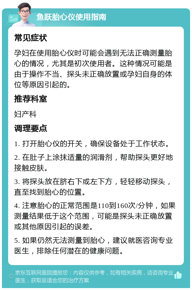 鱼跃胎心仪使用指南 常见症状 孕妇在使用胎心仪时可能会遇到无法正确测量胎心的情况，尤其是初次使用者。这种情况可能是由于操作不当、探头未正确放置或孕妇自身的体位等原因引起的。 推荐科室 妇产科 调理要点 1. 打开胎心仪的开关，确保设备处于工作状态。 2. 在肚子上涂抹适量的润滑剂，帮助探头更好地接触皮肤。 3. 将探头放在脐右下或左下方，轻轻移动探头，直至找到胎心的位置。 4. 注意胎心的正常范围是110到160次/分钟，如果测量结果低于这个范围，可能是探头未正确放置或其他原因引起的误差。 5. 如果仍然无法测量到胎心，建议就医咨询专业医生，排除任何潜在的健康问题。