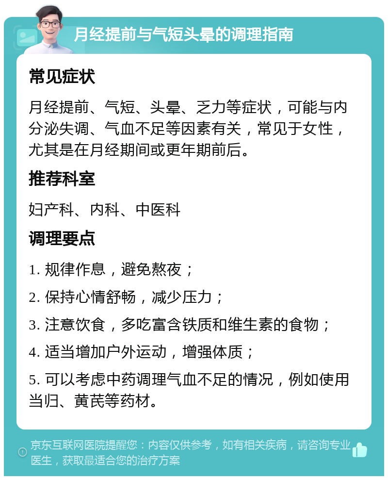 月经提前与气短头晕的调理指南 常见症状 月经提前、气短、头晕、乏力等症状，可能与内分泌失调、气血不足等因素有关，常见于女性，尤其是在月经期间或更年期前后。 推荐科室 妇产科、内科、中医科 调理要点 1. 规律作息，避免熬夜； 2. 保持心情舒畅，减少压力； 3. 注意饮食，多吃富含铁质和维生素的食物； 4. 适当增加户外运动，增强体质； 5. 可以考虑中药调理气血不足的情况，例如使用当归、黄芪等药材。