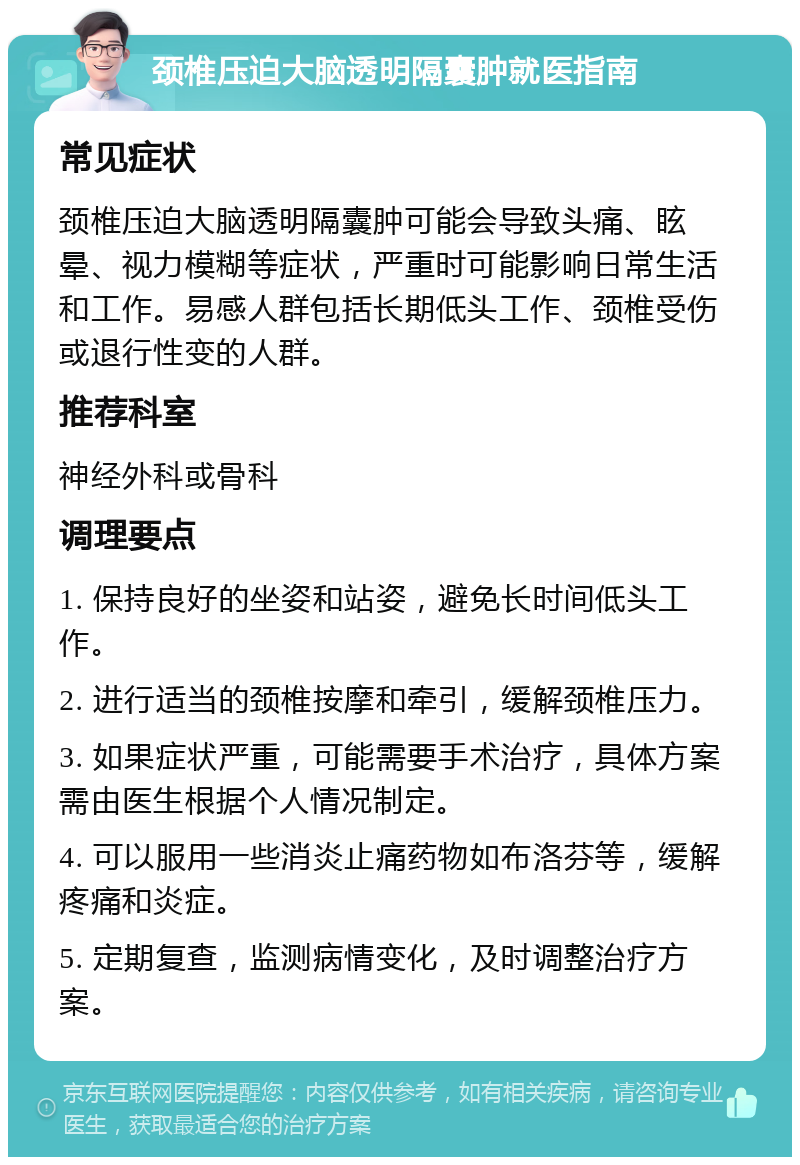 颈椎压迫大脑透明隔囊肿就医指南 常见症状 颈椎压迫大脑透明隔囊肿可能会导致头痛、眩晕、视力模糊等症状，严重时可能影响日常生活和工作。易感人群包括长期低头工作、颈椎受伤或退行性变的人群。 推荐科室 神经外科或骨科 调理要点 1. 保持良好的坐姿和站姿，避免长时间低头工作。 2. 进行适当的颈椎按摩和牵引，缓解颈椎压力。 3. 如果症状严重，可能需要手术治疗，具体方案需由医生根据个人情况制定。 4. 可以服用一些消炎止痛药物如布洛芬等，缓解疼痛和炎症。 5. 定期复查，监测病情变化，及时调整治疗方案。