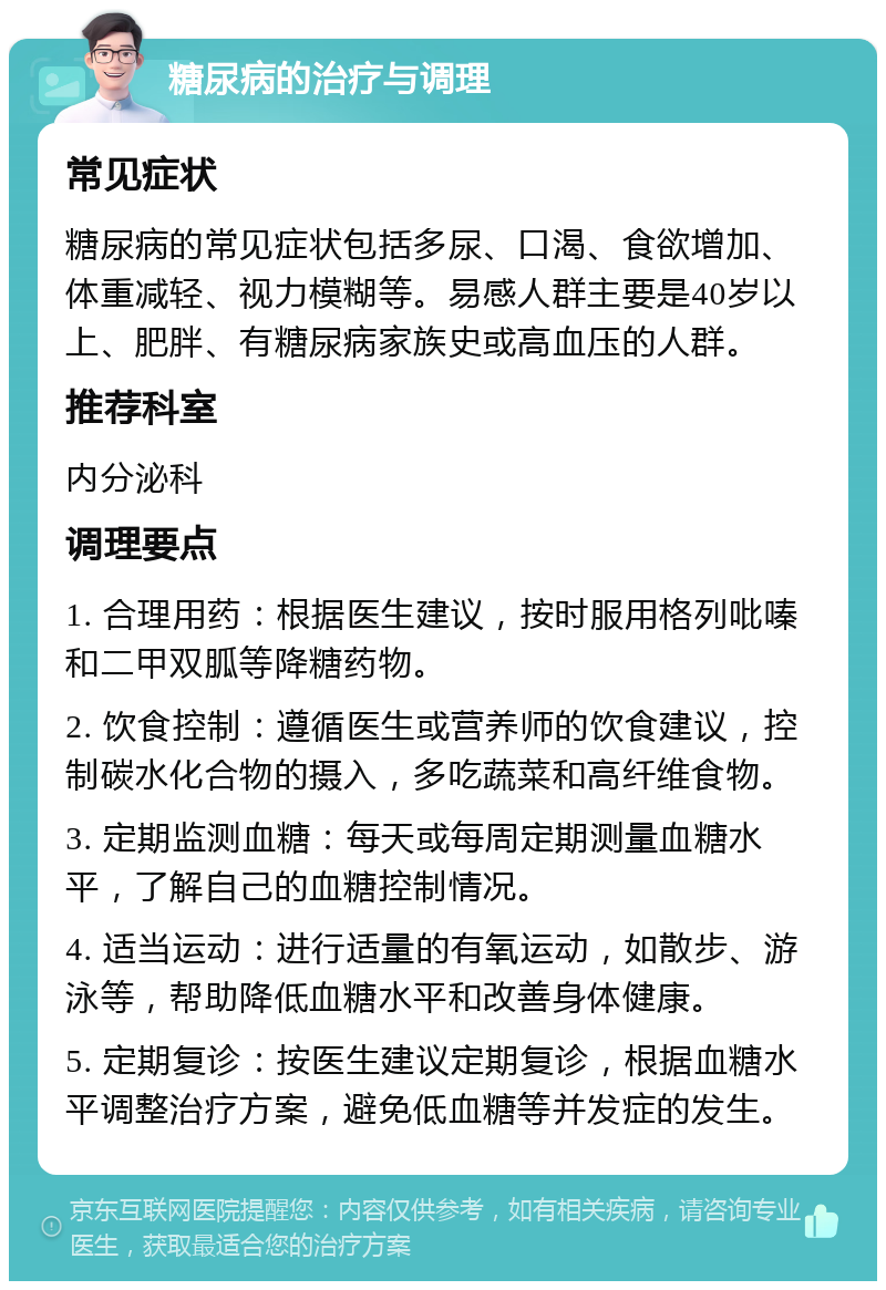 糖尿病的治疗与调理 常见症状 糖尿病的常见症状包括多尿、口渴、食欲增加、体重减轻、视力模糊等。易感人群主要是40岁以上、肥胖、有糖尿病家族史或高血压的人群。 推荐科室 内分泌科 调理要点 1. 合理用药：根据医生建议，按时服用格列吡嗪和二甲双胍等降糖药物。 2. 饮食控制：遵循医生或营养师的饮食建议，控制碳水化合物的摄入，多吃蔬菜和高纤维食物。 3. 定期监测血糖：每天或每周定期测量血糖水平，了解自己的血糖控制情况。 4. 适当运动：进行适量的有氧运动，如散步、游泳等，帮助降低血糖水平和改善身体健康。 5. 定期复诊：按医生建议定期复诊，根据血糖水平调整治疗方案，避免低血糖等并发症的发生。