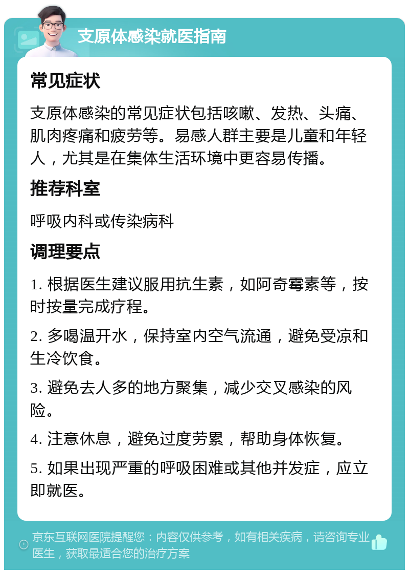 支原体感染就医指南 常见症状 支原体感染的常见症状包括咳嗽、发热、头痛、肌肉疼痛和疲劳等。易感人群主要是儿童和年轻人，尤其是在集体生活环境中更容易传播。 推荐科室 呼吸内科或传染病科 调理要点 1. 根据医生建议服用抗生素，如阿奇霉素等，按时按量完成疗程。 2. 多喝温开水，保持室内空气流通，避免受凉和生冷饮食。 3. 避免去人多的地方聚集，减少交叉感染的风险。 4. 注意休息，避免过度劳累，帮助身体恢复。 5. 如果出现严重的呼吸困难或其他并发症，应立即就医。