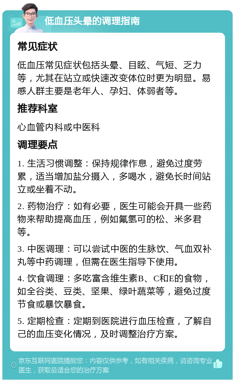 低血压头晕的调理指南 常见症状 低血压常见症状包括头晕、目眩、气短、乏力等，尤其在站立或快速改变体位时更为明显。易感人群主要是老年人、孕妇、体弱者等。 推荐科室 心血管内科或中医科 调理要点 1. 生活习惯调整：保持规律作息，避免过度劳累，适当增加盐分摄入，多喝水，避免长时间站立或坐着不动。 2. 药物治疗：如有必要，医生可能会开具一些药物来帮助提高血压，例如氟氢可的松、米多君等。 3. 中医调理：可以尝试中医的生脉饮、气血双补丸等中药调理，但需在医生指导下使用。 4. 饮食调理：多吃富含维生素B、C和E的食物，如全谷类、豆类、坚果、绿叶蔬菜等，避免过度节食或暴饮暴食。 5. 定期检查：定期到医院进行血压检查，了解自己的血压变化情况，及时调整治疗方案。