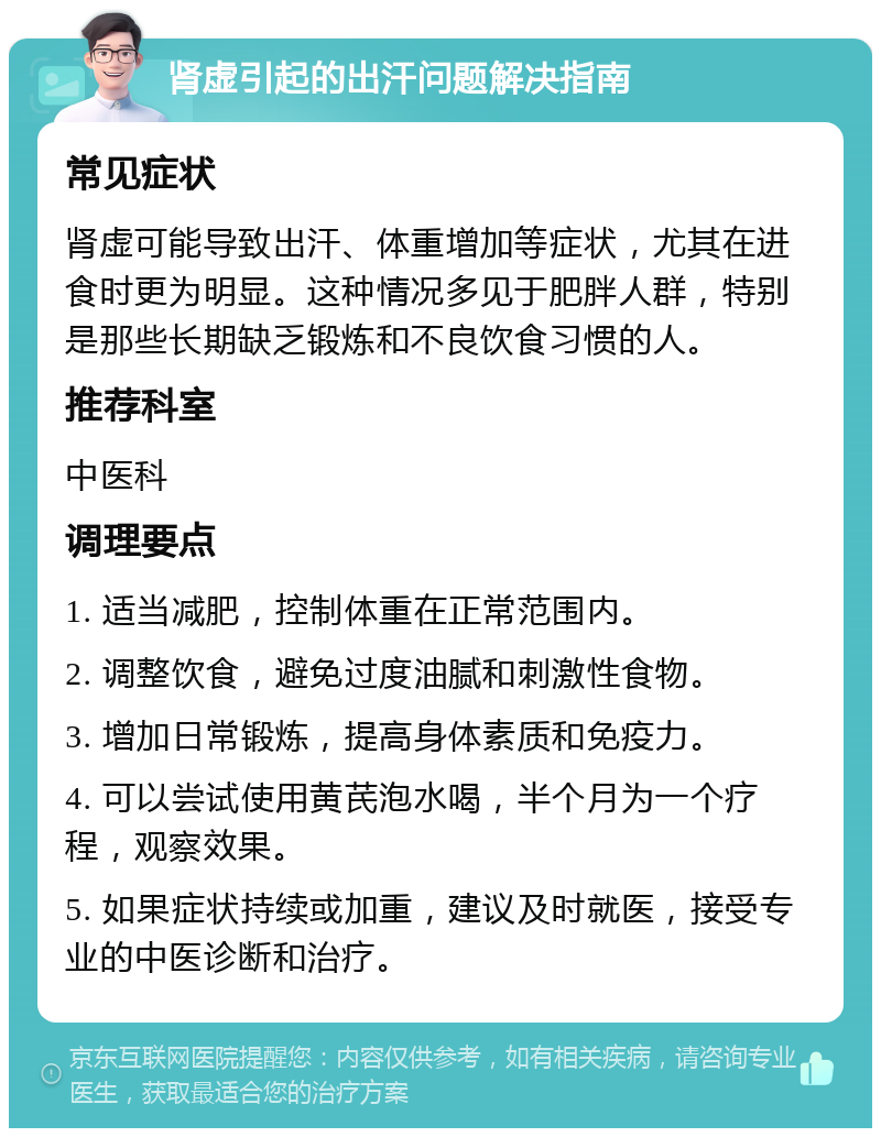 肾虚引起的出汗问题解决指南 常见症状 肾虚可能导致出汗、体重增加等症状，尤其在进食时更为明显。这种情况多见于肥胖人群，特别是那些长期缺乏锻炼和不良饮食习惯的人。 推荐科室 中医科 调理要点 1. 适当减肥，控制体重在正常范围内。 2. 调整饮食，避免过度油腻和刺激性食物。 3. 增加日常锻炼，提高身体素质和免疫力。 4. 可以尝试使用黄芪泡水喝，半个月为一个疗程，观察效果。 5. 如果症状持续或加重，建议及时就医，接受专业的中医诊断和治疗。