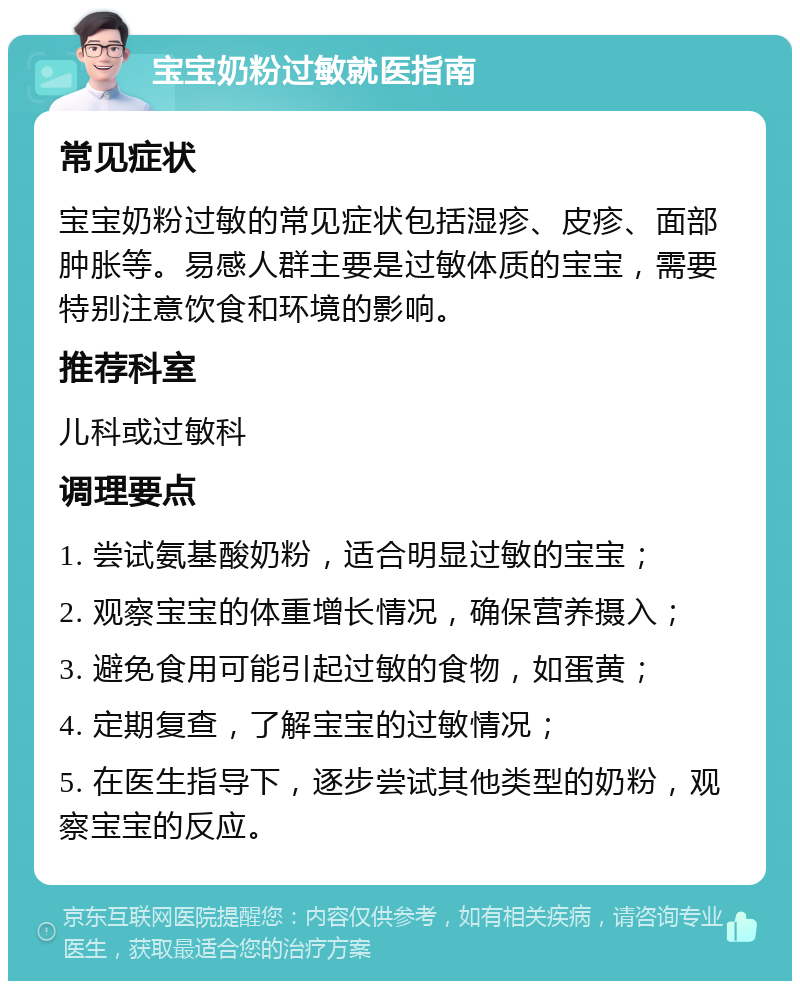 宝宝奶粉过敏就医指南 常见症状 宝宝奶粉过敏的常见症状包括湿疹、皮疹、面部肿胀等。易感人群主要是过敏体质的宝宝，需要特别注意饮食和环境的影响。 推荐科室 儿科或过敏科 调理要点 1. 尝试氨基酸奶粉，适合明显过敏的宝宝； 2. 观察宝宝的体重增长情况，确保营养摄入； 3. 避免食用可能引起过敏的食物，如蛋黄； 4. 定期复查，了解宝宝的过敏情况； 5. 在医生指导下，逐步尝试其他类型的奶粉，观察宝宝的反应。