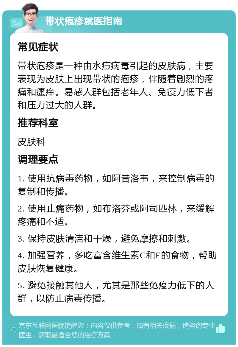 带状疱疹就医指南 常见症状 带状疱疹是一种由水痘病毒引起的皮肤病，主要表现为皮肤上出现带状的疱疹，伴随着剧烈的疼痛和瘙痒。易感人群包括老年人、免疫力低下者和压力过大的人群。 推荐科室 皮肤科 调理要点 1. 使用抗病毒药物，如阿昔洛韦，来控制病毒的复制和传播。 2. 使用止痛药物，如布洛芬或阿司匹林，来缓解疼痛和不适。 3. 保持皮肤清洁和干燥，避免摩擦和刺激。 4. 加强营养，多吃富含维生素C和E的食物，帮助皮肤恢复健康。 5. 避免接触其他人，尤其是那些免疫力低下的人群，以防止病毒传播。