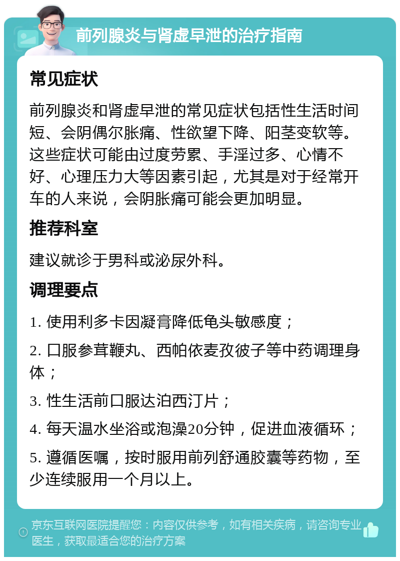 前列腺炎与肾虚早泄的治疗指南 常见症状 前列腺炎和肾虚早泄的常见症状包括性生活时间短、会阴偶尔胀痛、性欲望下降、阳茎变软等。这些症状可能由过度劳累、手淫过多、心情不好、心理压力大等因素引起，尤其是对于经常开车的人来说，会阴胀痛可能会更加明显。 推荐科室 建议就诊于男科或泌尿外科。 调理要点 1. 使用利多卡因凝膏降低龟头敏感度； 2. 口服参茸鞭丸、西帕依麦孜彼子等中药调理身体； 3. 性生活前口服达泊西汀片； 4. 每天温水坐浴或泡澡20分钟，促进血液循环； 5. 遵循医嘱，按时服用前列舒通胶囊等药物，至少连续服用一个月以上。