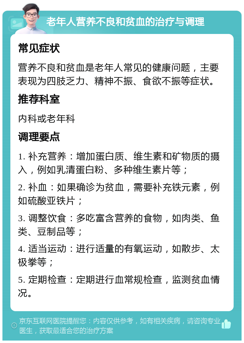 老年人营养不良和贫血的治疗与调理 常见症状 营养不良和贫血是老年人常见的健康问题，主要表现为四肢乏力、精神不振、食欲不振等症状。 推荐科室 内科或老年科 调理要点 1. 补充营养：增加蛋白质、维生素和矿物质的摄入，例如乳清蛋白粉、多种维生素片等； 2. 补血：如果确诊为贫血，需要补充铁元素，例如硫酸亚铁片； 3. 调整饮食：多吃富含营养的食物，如肉类、鱼类、豆制品等； 4. 适当运动：进行适量的有氧运动，如散步、太极拳等； 5. 定期检查：定期进行血常规检查，监测贫血情况。