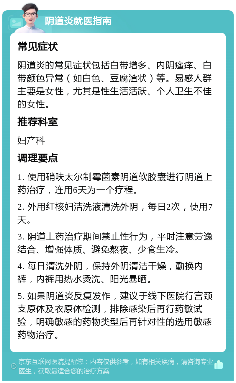 阴道炎就医指南 常见症状 阴道炎的常见症状包括白带增多、内阴瘙痒、白带颜色异常（如白色、豆腐渣状）等。易感人群主要是女性，尤其是性生活活跃、个人卫生不佳的女性。 推荐科室 妇产科 调理要点 1. 使用硝呋太尔制霉菌素阴道软胶囊进行阴道上药治疗，连用6天为一个疗程。 2. 外用红核妇洁洗液清洗外阴，每日2次，使用7天。 3. 阴道上药治疗期间禁止性行为，平时注意劳逸结合、增强体质、避免熬夜、少食生冷。 4. 每日清洗外阴，保持外阴清洁干燥，勤换内裤，内裤用热水烫洗、阳光暴晒。 5. 如果阴道炎反复发作，建议于线下医院行宫颈支原体及衣原体检测，排除感染后再行药敏试验，明确敏感的药物类型后再针对性的选用敏感药物治疗。