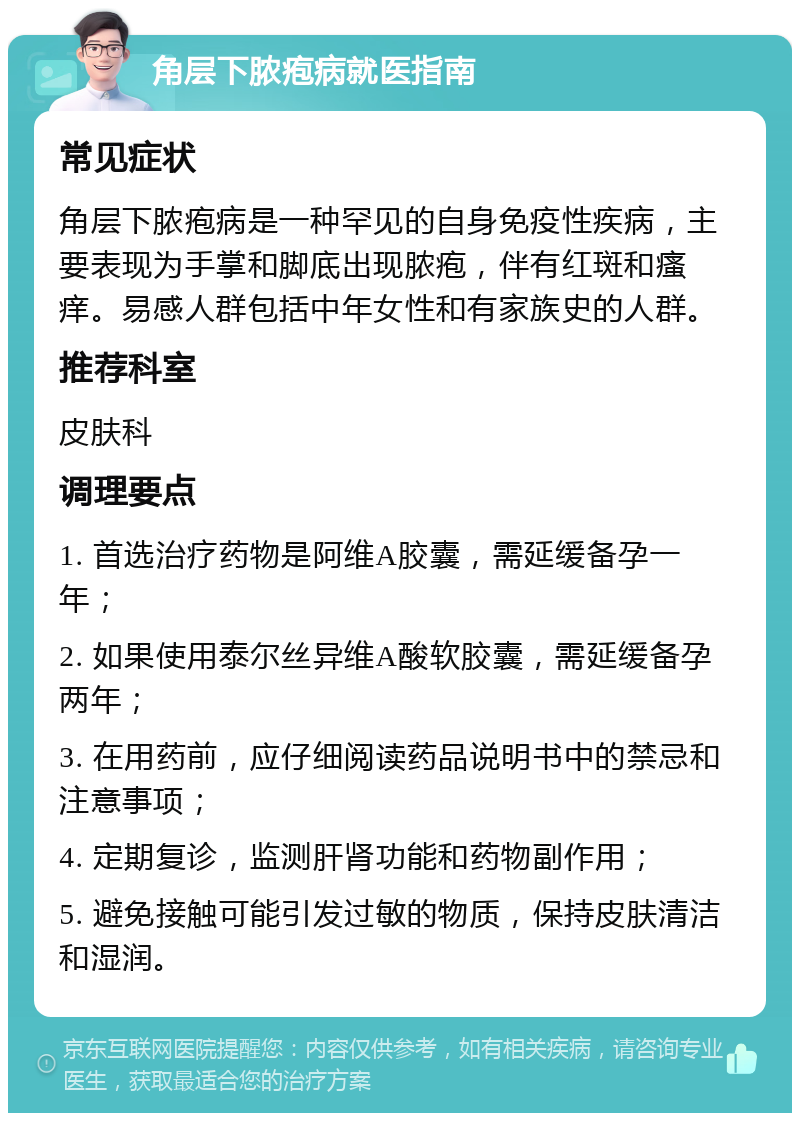 角层下脓疱病就医指南 常见症状 角层下脓疱病是一种罕见的自身免疫性疾病，主要表现为手掌和脚底出现脓疱，伴有红斑和瘙痒。易感人群包括中年女性和有家族史的人群。 推荐科室 皮肤科 调理要点 1. 首选治疗药物是阿维A胶囊，需延缓备孕一年； 2. 如果使用泰尔丝异维A酸软胶囊，需延缓备孕两年； 3. 在用药前，应仔细阅读药品说明书中的禁忌和注意事项； 4. 定期复诊，监测肝肾功能和药物副作用； 5. 避免接触可能引发过敏的物质，保持皮肤清洁和湿润。