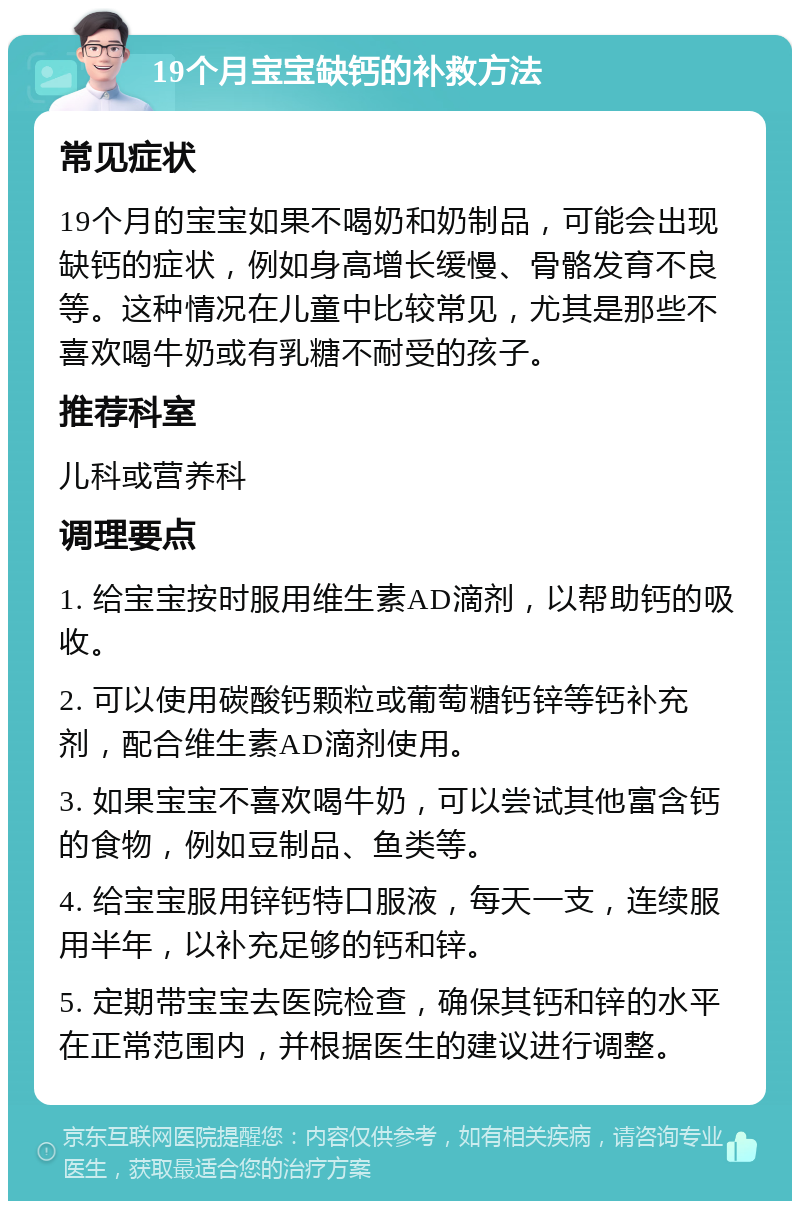 19个月宝宝缺钙的补救方法 常见症状 19个月的宝宝如果不喝奶和奶制品，可能会出现缺钙的症状，例如身高增长缓慢、骨骼发育不良等。这种情况在儿童中比较常见，尤其是那些不喜欢喝牛奶或有乳糖不耐受的孩子。 推荐科室 儿科或营养科 调理要点 1. 给宝宝按时服用维生素AD滴剂，以帮助钙的吸收。 2. 可以使用碳酸钙颗粒或葡萄糖钙锌等钙补充剂，配合维生素AD滴剂使用。 3. 如果宝宝不喜欢喝牛奶，可以尝试其他富含钙的食物，例如豆制品、鱼类等。 4. 给宝宝服用锌钙特口服液，每天一支，连续服用半年，以补充足够的钙和锌。 5. 定期带宝宝去医院检查，确保其钙和锌的水平在正常范围内，并根据医生的建议进行调整。