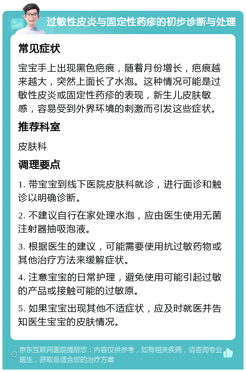 过敏性皮炎与固定性药疹的初步诊断与处理 常见症状 宝宝手上出现黑色疤痕，随着月份增长，疤痕越来越大，突然上面长了水泡。这种情况可能是过敏性皮炎或固定性药疹的表现，新生儿皮肤敏感，容易受到外界环境的刺激而引发这些症状。 推荐科室 皮肤科 调理要点 1. 带宝宝到线下医院皮肤科就诊，进行面诊和触诊以明确诊断。 2. 不建议自行在家处理水泡，应由医生使用无菌注射器抽吸泡液。 3. 根据医生的建议，可能需要使用抗过敏药物或其他治疗方法来缓解症状。 4. 注意宝宝的日常护理，避免使用可能引起过敏的产品或接触可能的过敏原。 5. 如果宝宝出现其他不适症状，应及时就医并告知医生宝宝的皮肤情况。