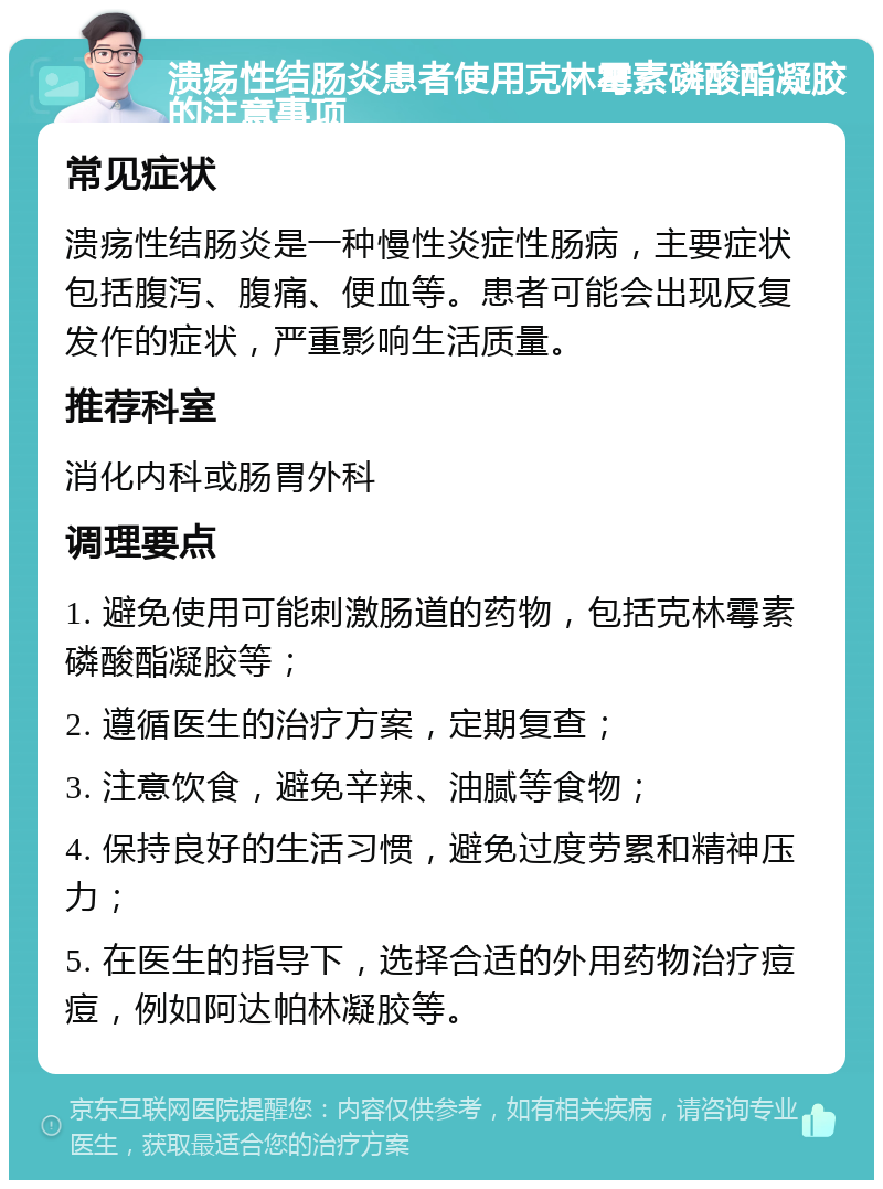 溃疡性结肠炎患者使用克林霉素磷酸酯凝胶的注意事项 常见症状 溃疡性结肠炎是一种慢性炎症性肠病，主要症状包括腹泻、腹痛、便血等。患者可能会出现反复发作的症状，严重影响生活质量。 推荐科室 消化内科或肠胃外科 调理要点 1. 避免使用可能刺激肠道的药物，包括克林霉素磷酸酯凝胶等； 2. 遵循医生的治疗方案，定期复查； 3. 注意饮食，避免辛辣、油腻等食物； 4. 保持良好的生活习惯，避免过度劳累和精神压力； 5. 在医生的指导下，选择合适的外用药物治疗痘痘，例如阿达帕林凝胶等。