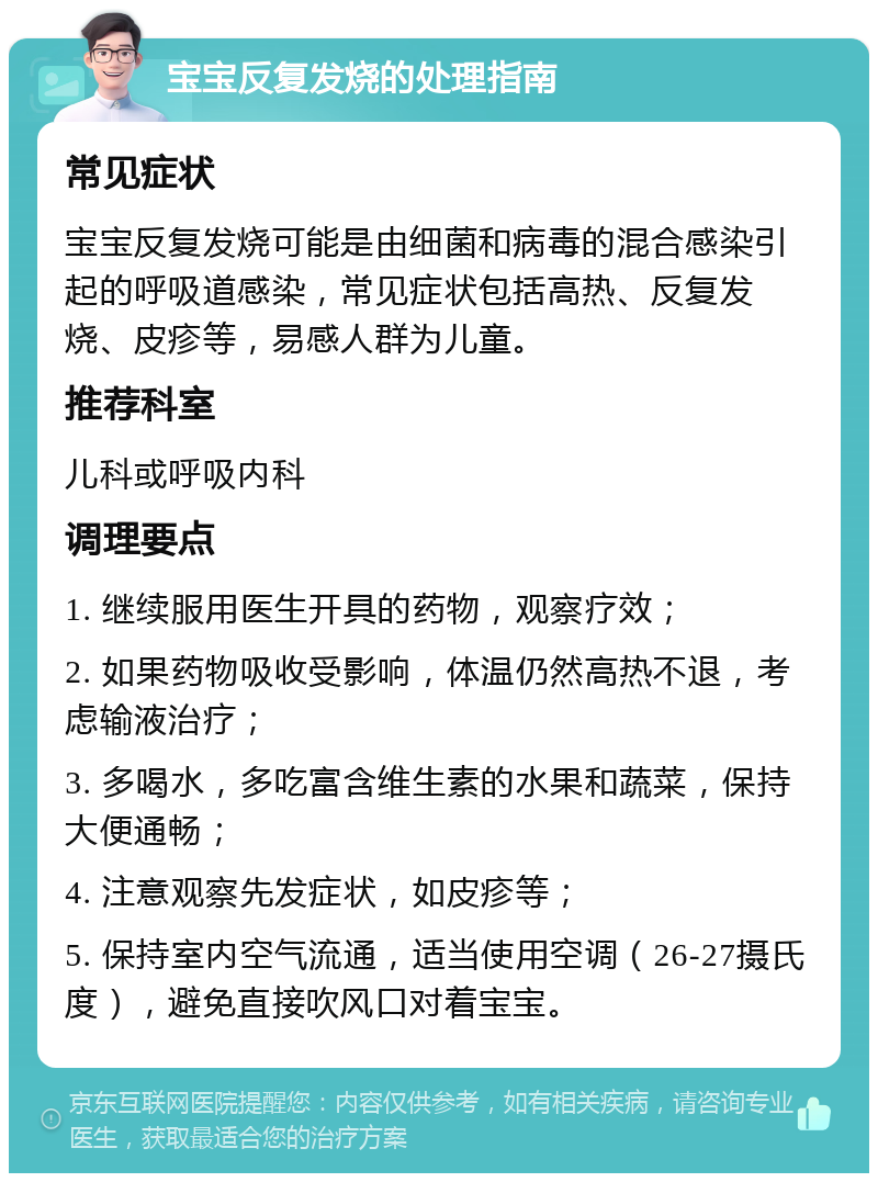 宝宝反复发烧的处理指南 常见症状 宝宝反复发烧可能是由细菌和病毒的混合感染引起的呼吸道感染，常见症状包括高热、反复发烧、皮疹等，易感人群为儿童。 推荐科室 儿科或呼吸内科 调理要点 1. 继续服用医生开具的药物，观察疗效； 2. 如果药物吸收受影响，体温仍然高热不退，考虑输液治疗； 3. 多喝水，多吃富含维生素的水果和蔬菜，保持大便通畅； 4. 注意观察先发症状，如皮疹等； 5. 保持室内空气流通，适当使用空调（26-27摄氏度），避免直接吹风口对着宝宝。