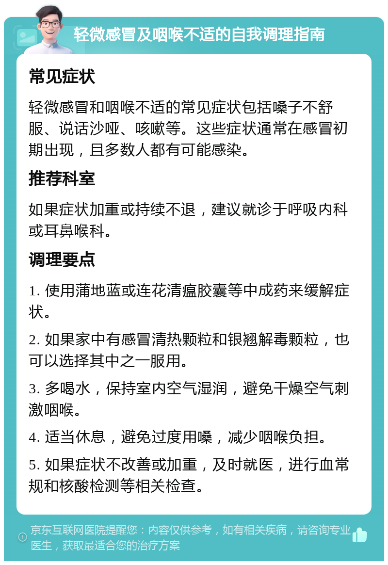 轻微感冒及咽喉不适的自我调理指南 常见症状 轻微感冒和咽喉不适的常见症状包括嗓子不舒服、说话沙哑、咳嗽等。这些症状通常在感冒初期出现，且多数人都有可能感染。 推荐科室 如果症状加重或持续不退，建议就诊于呼吸内科或耳鼻喉科。 调理要点 1. 使用蒲地蓝或连花清瘟胶囊等中成药来缓解症状。 2. 如果家中有感冒清热颗粒和银翘解毒颗粒，也可以选择其中之一服用。 3. 多喝水，保持室内空气湿润，避免干燥空气刺激咽喉。 4. 适当休息，避免过度用嗓，减少咽喉负担。 5. 如果症状不改善或加重，及时就医，进行血常规和核酸检测等相关检查。