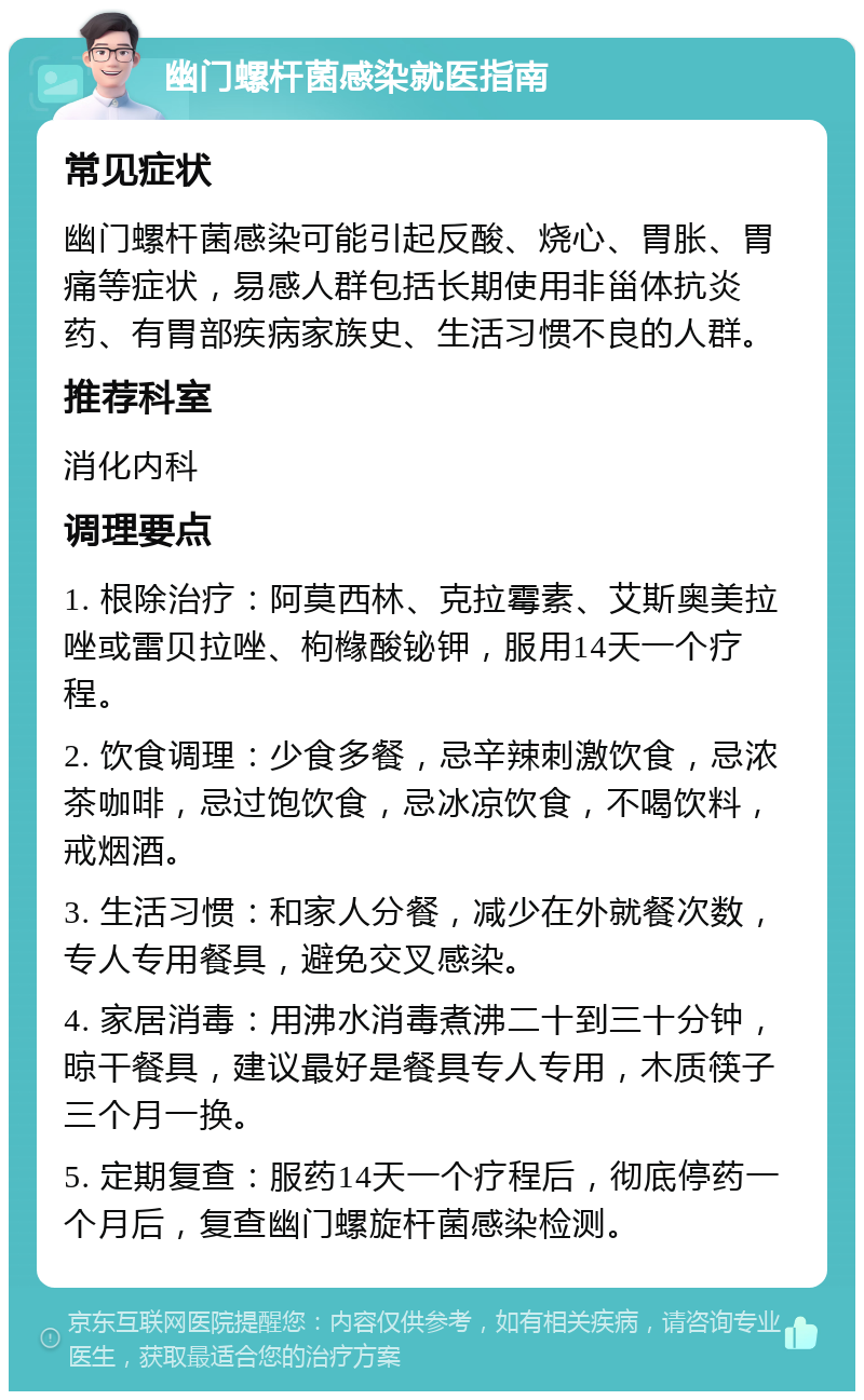 幽门螺杆菌感染就医指南 常见症状 幽门螺杆菌感染可能引起反酸、烧心、胃胀、胃痛等症状，易感人群包括长期使用非甾体抗炎药、有胃部疾病家族史、生活习惯不良的人群。 推荐科室 消化内科 调理要点 1. 根除治疗：阿莫西林、克拉霉素、艾斯奥美拉唑或雷贝拉唑、枸橼酸铋钾，服用14天一个疗程。 2. 饮食调理：少食多餐，忌辛辣刺激饮食，忌浓茶咖啡，忌过饱饮食，忌冰凉饮食，不喝饮料，戒烟酒。 3. 生活习惯：和家人分餐，减少在外就餐次数，专人专用餐具，避免交叉感染。 4. 家居消毒：用沸水消毒煮沸二十到三十分钟，晾干餐具，建议最好是餐具专人专用，木质筷子三个月一换。 5. 定期复查：服药14天一个疗程后，彻底停药一个月后，复查幽门螺旋杆菌感染检测。