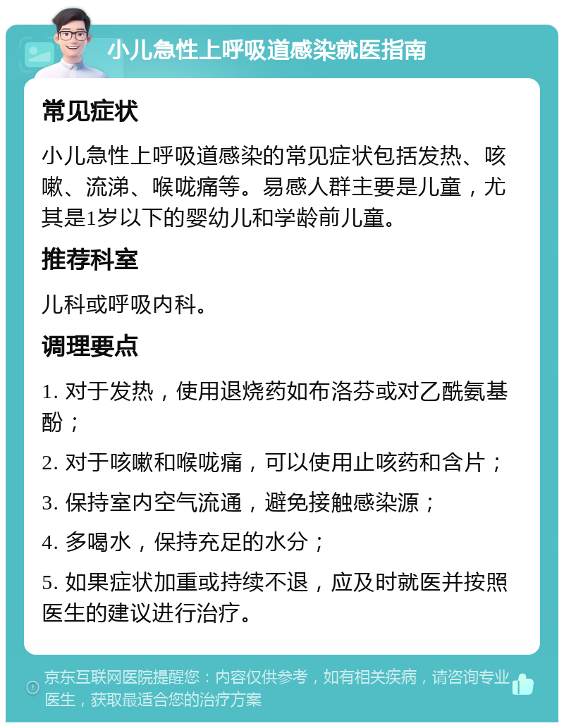 小儿急性上呼吸道感染就医指南 常见症状 小儿急性上呼吸道感染的常见症状包括发热、咳嗽、流涕、喉咙痛等。易感人群主要是儿童，尤其是1岁以下的婴幼儿和学龄前儿童。 推荐科室 儿科或呼吸内科。 调理要点 1. 对于发热，使用退烧药如布洛芬或对乙酰氨基酚； 2. 对于咳嗽和喉咙痛，可以使用止咳药和含片； 3. 保持室内空气流通，避免接触感染源； 4. 多喝水，保持充足的水分； 5. 如果症状加重或持续不退，应及时就医并按照医生的建议进行治疗。