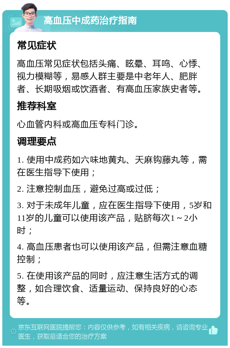 高血压中成药治疗指南 常见症状 高血压常见症状包括头痛、眩晕、耳鸣、心悸、视力模糊等，易感人群主要是中老年人、肥胖者、长期吸烟或饮酒者、有高血压家族史者等。 推荐科室 心血管内科或高血压专科门诊。 调理要点 1. 使用中成药如六味地黄丸、天麻钩藤丸等，需在医生指导下使用； 2. 注意控制血压，避免过高或过低； 3. 对于未成年儿童，应在医生指导下使用，5岁和11岁的儿童可以使用该产品，贴脐每次1～2小时； 4. 高血压患者也可以使用该产品，但需注意血糖控制； 5. 在使用该产品的同时，应注意生活方式的调整，如合理饮食、适量运动、保持良好的心态等。