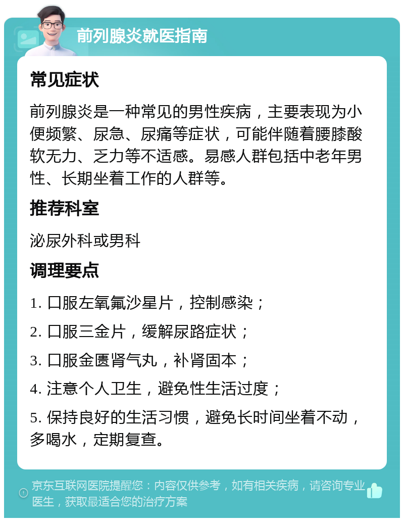 前列腺炎就医指南 常见症状 前列腺炎是一种常见的男性疾病，主要表现为小便频繁、尿急、尿痛等症状，可能伴随着腰膝酸软无力、乏力等不适感。易感人群包括中老年男性、长期坐着工作的人群等。 推荐科室 泌尿外科或男科 调理要点 1. 口服左氧氟沙星片，控制感染； 2. 口服三金片，缓解尿路症状； 3. 口服金匮肾气丸，补肾固本； 4. 注意个人卫生，避免性生活过度； 5. 保持良好的生活习惯，避免长时间坐着不动，多喝水，定期复查。