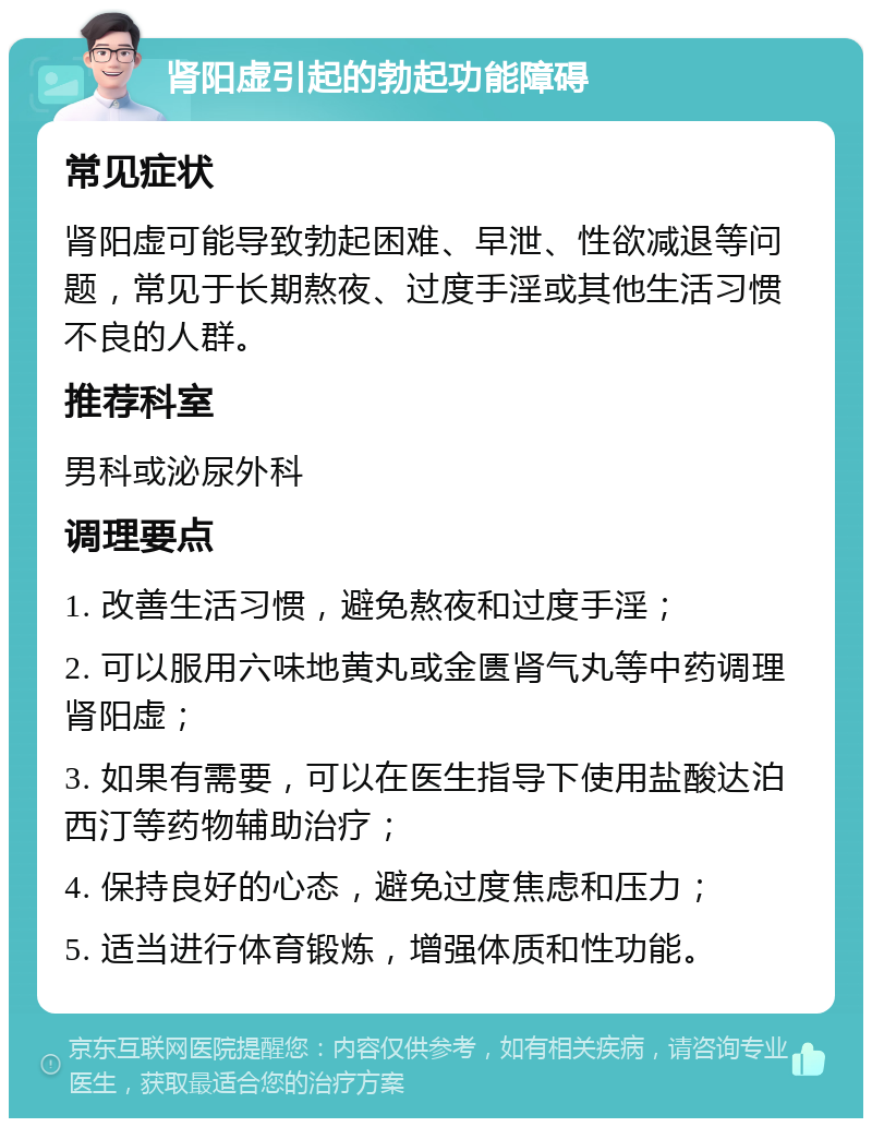 肾阳虚引起的勃起功能障碍 常见症状 肾阳虚可能导致勃起困难、早泄、性欲减退等问题，常见于长期熬夜、过度手淫或其他生活习惯不良的人群。 推荐科室 男科或泌尿外科 调理要点 1. 改善生活习惯，避免熬夜和过度手淫； 2. 可以服用六味地黄丸或金匮肾气丸等中药调理肾阳虚； 3. 如果有需要，可以在医生指导下使用盐酸达泊西汀等药物辅助治疗； 4. 保持良好的心态，避免过度焦虑和压力； 5. 适当进行体育锻炼，增强体质和性功能。