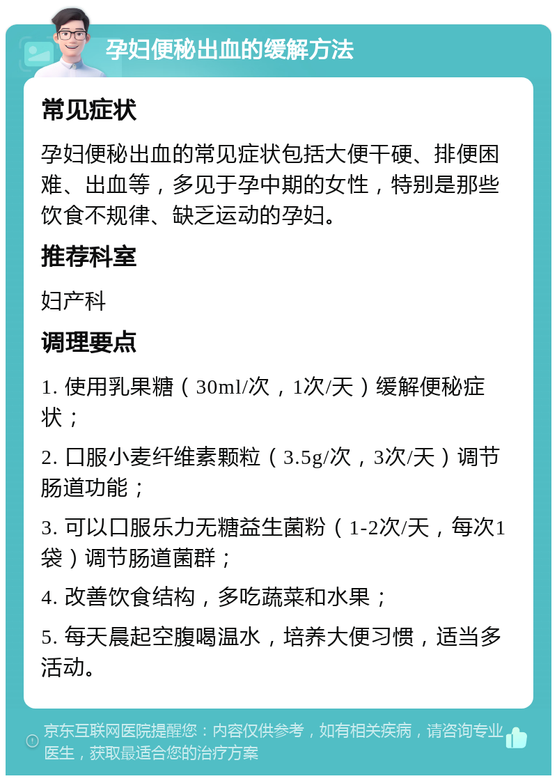 孕妇便秘出血的缓解方法 常见症状 孕妇便秘出血的常见症状包括大便干硬、排便困难、出血等，多见于孕中期的女性，特别是那些饮食不规律、缺乏运动的孕妇。 推荐科室 妇产科 调理要点 1. 使用乳果糖（30ml/次，1次/天）缓解便秘症状； 2. 口服小麦纤维素颗粒（3.5g/次，3次/天）调节肠道功能； 3. 可以口服乐力无糖益生菌粉（1-2次/天，每次1袋）调节肠道菌群； 4. 改善饮食结构，多吃蔬菜和水果； 5. 每天晨起空腹喝温水，培养大便习惯，适当多活动。