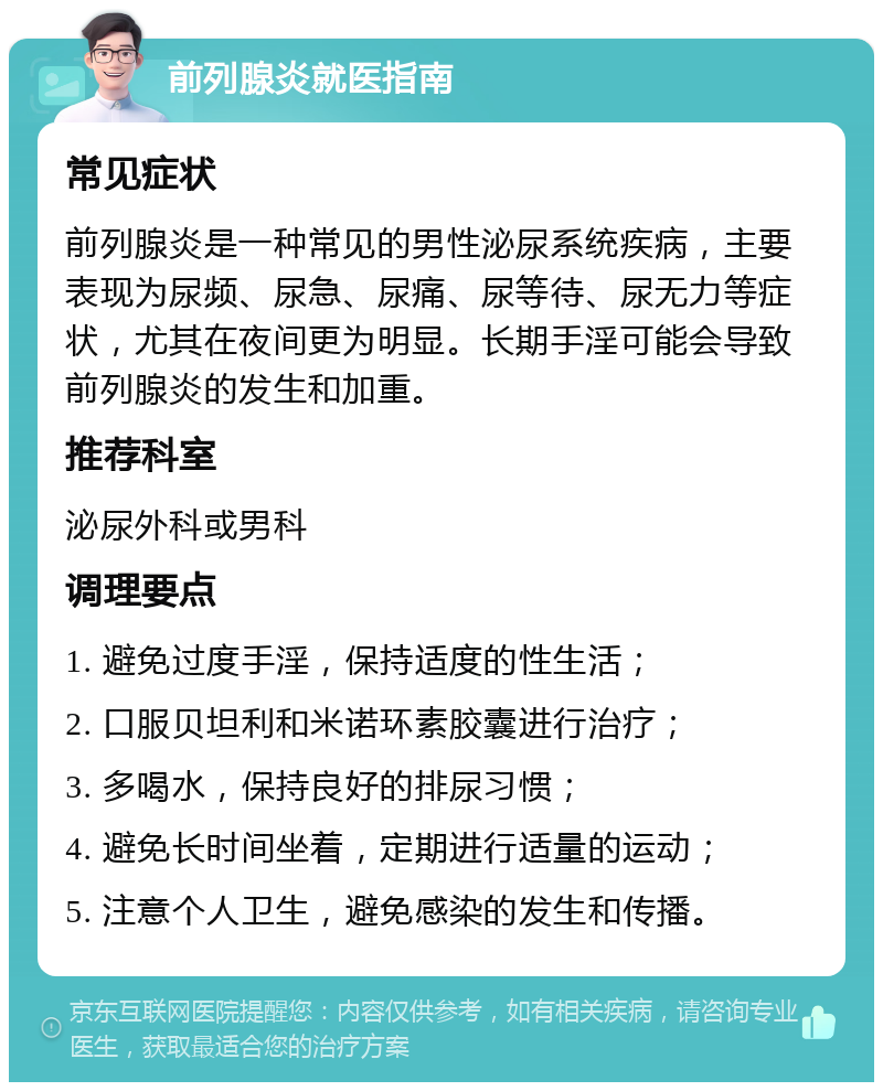 前列腺炎就医指南 常见症状 前列腺炎是一种常见的男性泌尿系统疾病，主要表现为尿频、尿急、尿痛、尿等待、尿无力等症状，尤其在夜间更为明显。长期手淫可能会导致前列腺炎的发生和加重。 推荐科室 泌尿外科或男科 调理要点 1. 避免过度手淫，保持适度的性生活； 2. 口服贝坦利和米诺环素胶囊进行治疗； 3. 多喝水，保持良好的排尿习惯； 4. 避免长时间坐着，定期进行适量的运动； 5. 注意个人卫生，避免感染的发生和传播。