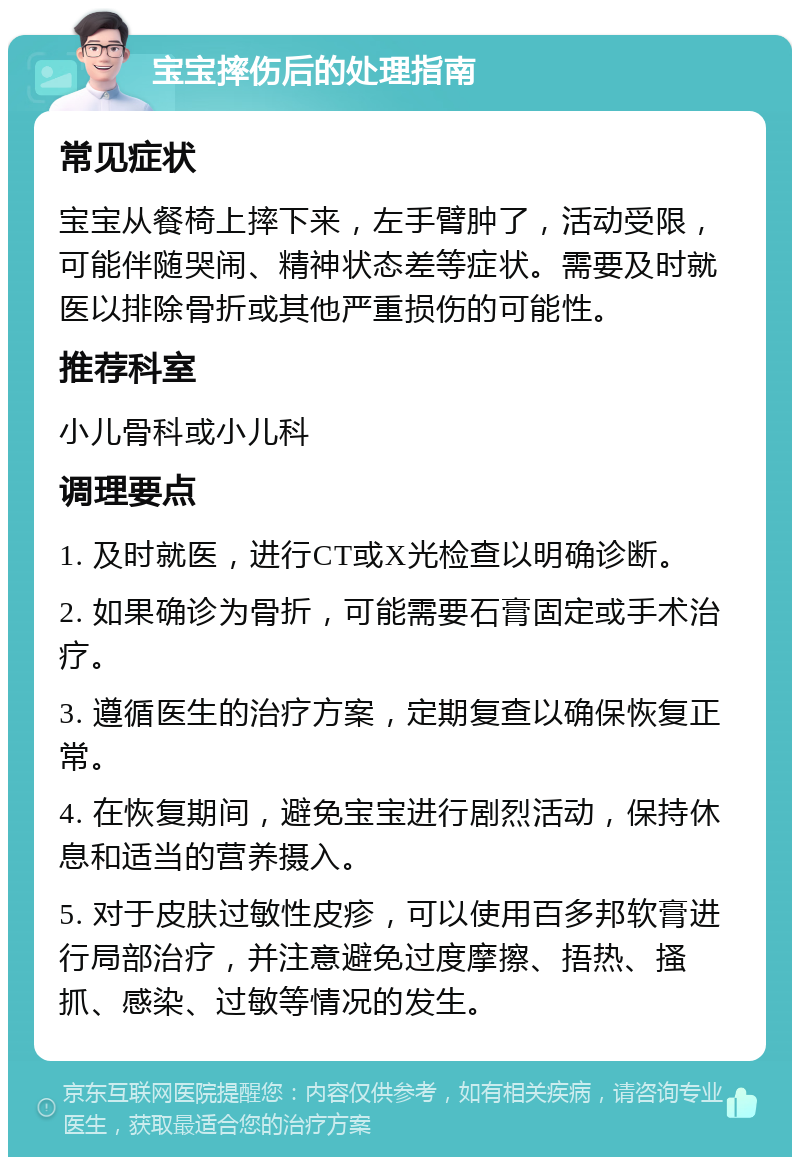 宝宝摔伤后的处理指南 常见症状 宝宝从餐椅上摔下来，左手臂肿了，活动受限，可能伴随哭闹、精神状态差等症状。需要及时就医以排除骨折或其他严重损伤的可能性。 推荐科室 小儿骨科或小儿科 调理要点 1. 及时就医，进行CT或X光检查以明确诊断。 2. 如果确诊为骨折，可能需要石膏固定或手术治疗。 3. 遵循医生的治疗方案，定期复查以确保恢复正常。 4. 在恢复期间，避免宝宝进行剧烈活动，保持休息和适当的营养摄入。 5. 对于皮肤过敏性皮疹，可以使用百多邦软膏进行局部治疗，并注意避免过度摩擦、捂热、搔抓、感染、过敏等情况的发生。