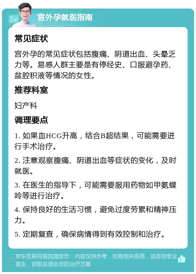 宫外孕就医指南 常见症状 宫外孕的常见症状包括腹痛、阴道出血、头晕乏力等。易感人群主要是有停经史、口服避孕药、盆腔积液等情况的女性。 推荐科室 妇产科 调理要点 1. 如果血HCG升高，结合B超结果，可能需要进行手术治疗。 2. 注意观察腹痛、阴道出血等症状的变化，及时就医。 3. 在医生的指导下，可能需要服用药物如甲氨蝶呤等进行治疗。 4. 保持良好的生活习惯，避免过度劳累和精神压力。 5. 定期复查，确保病情得到有效控制和治疗。