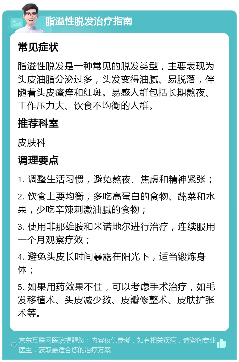 脂溢性脱发治疗指南 常见症状 脂溢性脱发是一种常见的脱发类型，主要表现为头皮油脂分泌过多，头发变得油腻、易脱落，伴随着头皮瘙痒和红斑。易感人群包括长期熬夜、工作压力大、饮食不均衡的人群。 推荐科室 皮肤科 调理要点 1. 调整生活习惯，避免熬夜、焦虑和精神紧张； 2. 饮食上要均衡，多吃高蛋白的食物、蔬菜和水果，少吃辛辣刺激油腻的食物； 3. 使用非那雄胺和米诺地尔进行治疗，连续服用一个月观察疗效； 4. 避免头皮长时间暴露在阳光下，适当锻炼身体； 5. 如果用药效果不佳，可以考虑手术治疗，如毛发移植术、头皮减少数、皮瓣修整术、皮肤扩张术等。