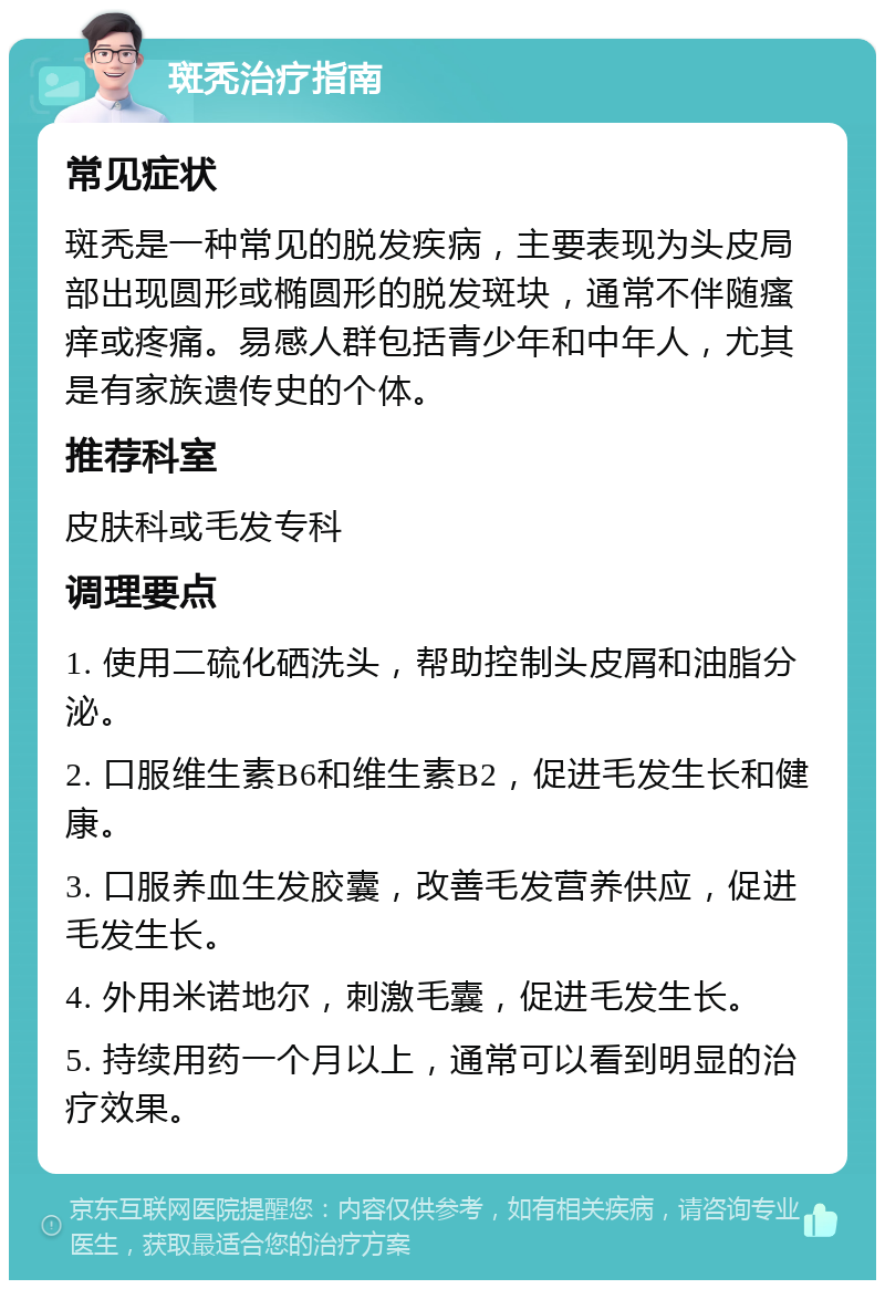 斑秃治疗指南 常见症状 斑秃是一种常见的脱发疾病，主要表现为头皮局部出现圆形或椭圆形的脱发斑块，通常不伴随瘙痒或疼痛。易感人群包括青少年和中年人，尤其是有家族遗传史的个体。 推荐科室 皮肤科或毛发专科 调理要点 1. 使用二硫化硒洗头，帮助控制头皮屑和油脂分泌。 2. 口服维生素B6和维生素B2，促进毛发生长和健康。 3. 口服养血生发胶囊，改善毛发营养供应，促进毛发生长。 4. 外用米诺地尔，刺激毛囊，促进毛发生长。 5. 持续用药一个月以上，通常可以看到明显的治疗效果。