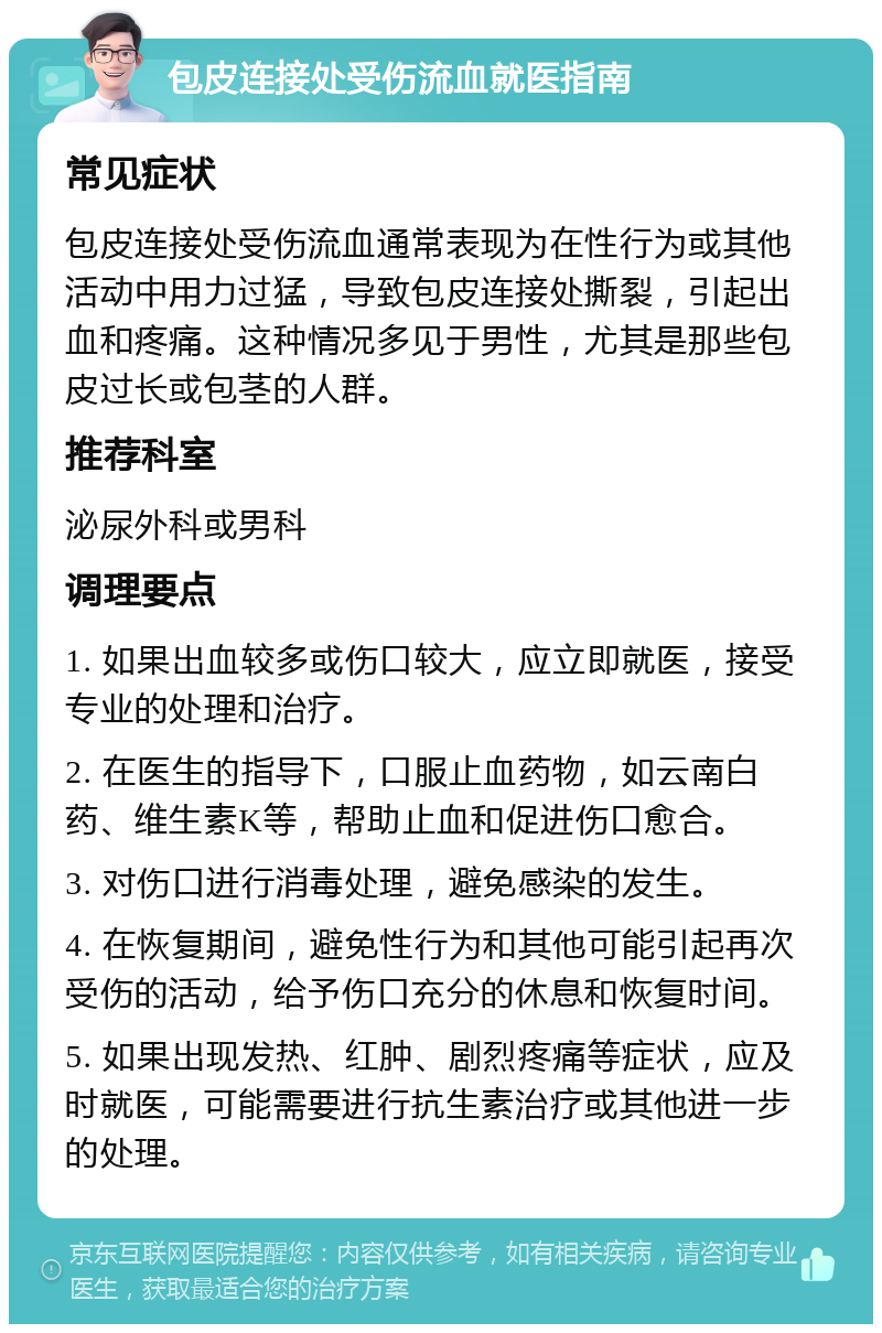 包皮连接处受伤流血就医指南 常见症状 包皮连接处受伤流血通常表现为在性行为或其他活动中用力过猛，导致包皮连接处撕裂，引起出血和疼痛。这种情况多见于男性，尤其是那些包皮过长或包茎的人群。 推荐科室 泌尿外科或男科 调理要点 1. 如果出血较多或伤口较大，应立即就医，接受专业的处理和治疗。 2. 在医生的指导下，口服止血药物，如云南白药、维生素K等，帮助止血和促进伤口愈合。 3. 对伤口进行消毒处理，避免感染的发生。 4. 在恢复期间，避免性行为和其他可能引起再次受伤的活动，给予伤口充分的休息和恢复时间。 5. 如果出现发热、红肿、剧烈疼痛等症状，应及时就医，可能需要进行抗生素治疗或其他进一步的处理。