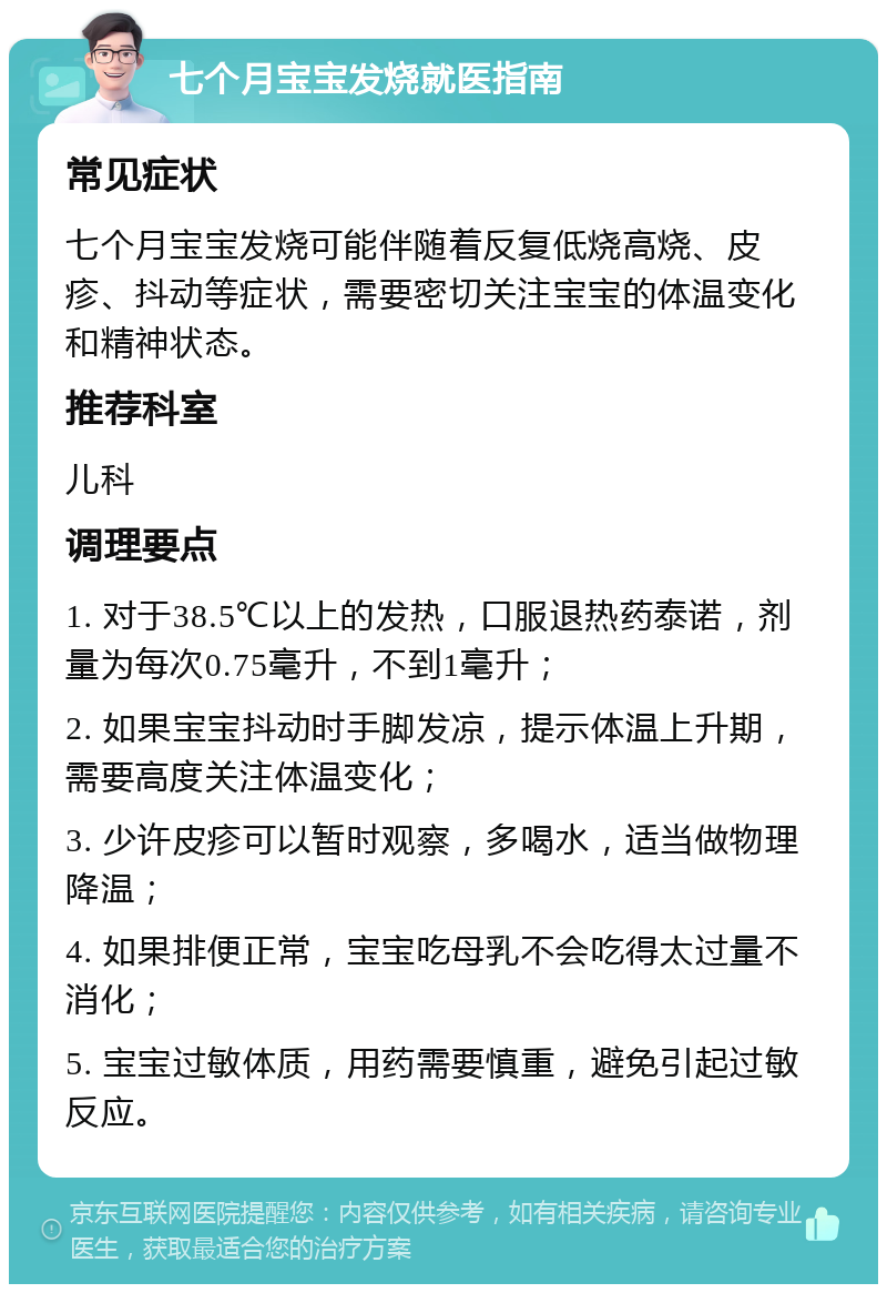 七个月宝宝发烧就医指南 常见症状 七个月宝宝发烧可能伴随着反复低烧高烧、皮疹、抖动等症状，需要密切关注宝宝的体温变化和精神状态。 推荐科室 儿科 调理要点 1. 对于38.5℃以上的发热，口服退热药泰诺，剂量为每次0.75毫升，不到1毫升； 2. 如果宝宝抖动时手脚发凉，提示体温上升期，需要高度关注体温变化； 3. 少许皮疹可以暂时观察，多喝水，适当做物理降温； 4. 如果排便正常，宝宝吃母乳不会吃得太过量不消化； 5. 宝宝过敏体质，用药需要慎重，避免引起过敏反应。