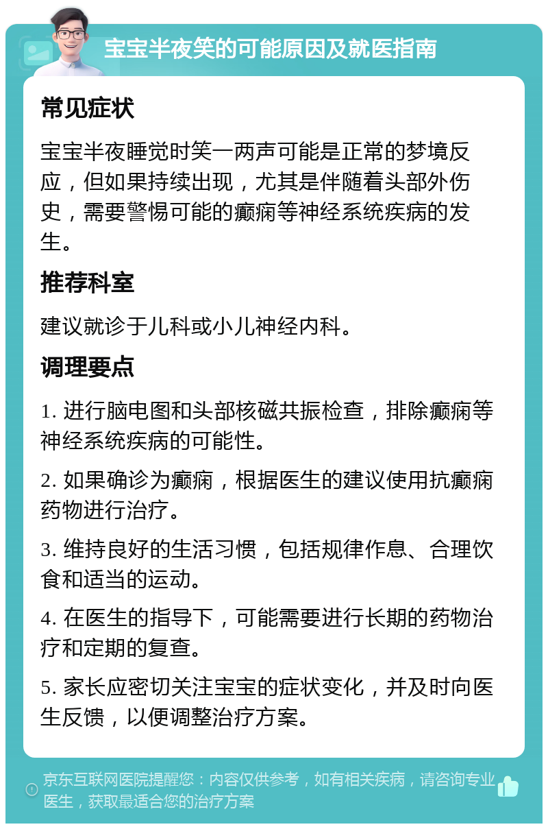 宝宝半夜笑的可能原因及就医指南 常见症状 宝宝半夜睡觉时笑一两声可能是正常的梦境反应，但如果持续出现，尤其是伴随着头部外伤史，需要警惕可能的癫痫等神经系统疾病的发生。 推荐科室 建议就诊于儿科或小儿神经内科。 调理要点 1. 进行脑电图和头部核磁共振检查，排除癫痫等神经系统疾病的可能性。 2. 如果确诊为癫痫，根据医生的建议使用抗癫痫药物进行治疗。 3. 维持良好的生活习惯，包括规律作息、合理饮食和适当的运动。 4. 在医生的指导下，可能需要进行长期的药物治疗和定期的复查。 5. 家长应密切关注宝宝的症状变化，并及时向医生反馈，以便调整治疗方案。