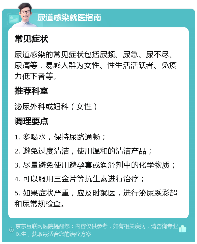 尿道感染就医指南 常见症状 尿道感染的常见症状包括尿频、尿急、尿不尽、尿痛等，易感人群为女性、性生活活跃者、免疫力低下者等。 推荐科室 泌尿外科或妇科（女性） 调理要点 1. 多喝水，保持尿路通畅； 2. 避免过度清洁，使用温和的清洁产品； 3. 尽量避免使用避孕套或润滑剂中的化学物质； 4. 可以服用三金片等抗生素进行治疗； 5. 如果症状严重，应及时就医，进行泌尿系彩超和尿常规检查。