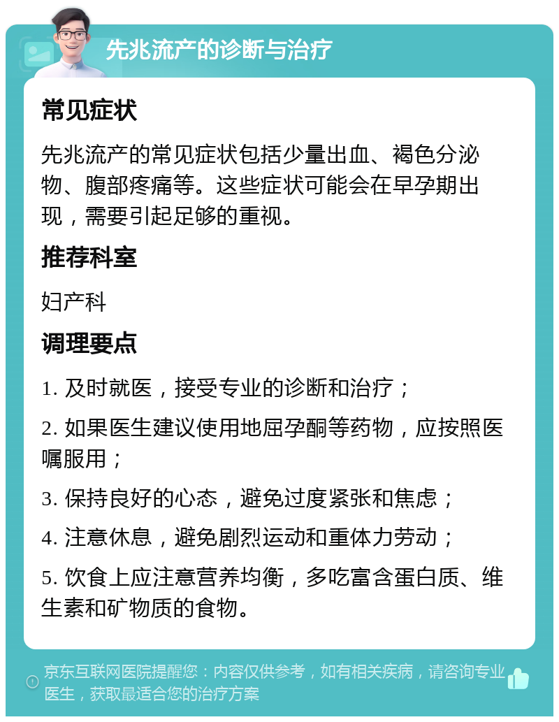 先兆流产的诊断与治疗 常见症状 先兆流产的常见症状包括少量出血、褐色分泌物、腹部疼痛等。这些症状可能会在早孕期出现，需要引起足够的重视。 推荐科室 妇产科 调理要点 1. 及时就医，接受专业的诊断和治疗； 2. 如果医生建议使用地屈孕酮等药物，应按照医嘱服用； 3. 保持良好的心态，避免过度紧张和焦虑； 4. 注意休息，避免剧烈运动和重体力劳动； 5. 饮食上应注意营养均衡，多吃富含蛋白质、维生素和矿物质的食物。