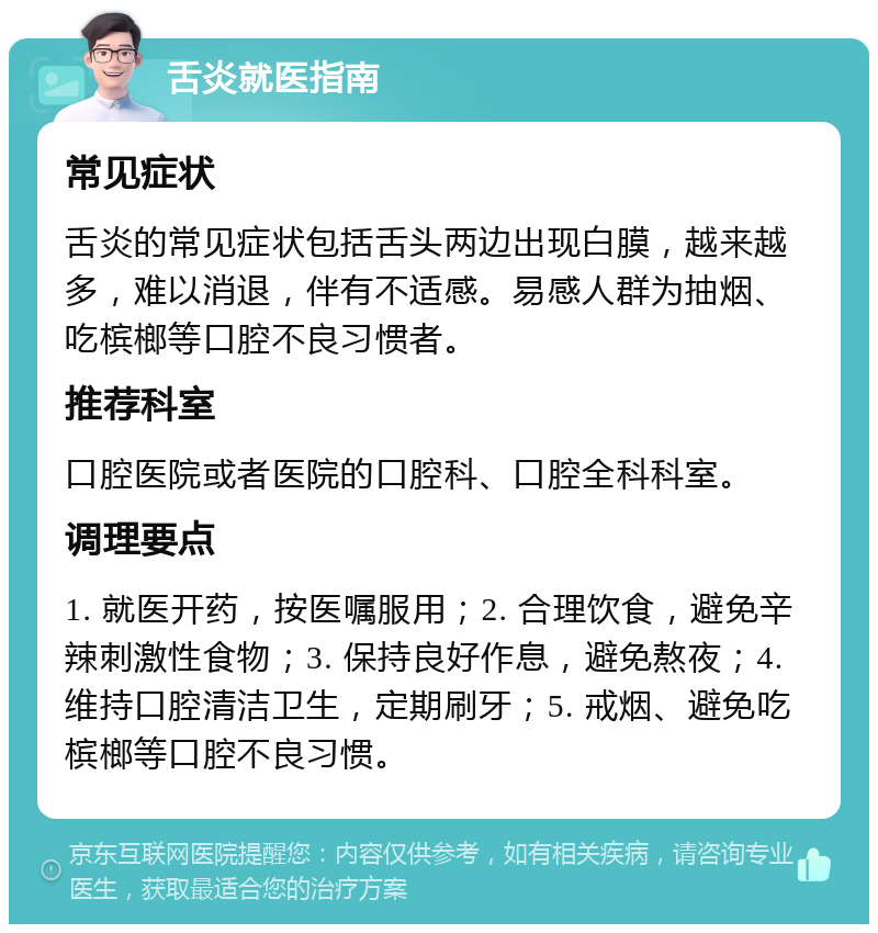 舌炎就医指南 常见症状 舌炎的常见症状包括舌头两边出现白膜，越来越多，难以消退，伴有不适感。易感人群为抽烟、吃槟榔等口腔不良习惯者。 推荐科室 口腔医院或者医院的口腔科、口腔全科科室。 调理要点 1. 就医开药，按医嘱服用；2. 合理饮食，避免辛辣刺激性食物；3. 保持良好作息，避免熬夜；4. 维持口腔清洁卫生，定期刷牙；5. 戒烟、避免吃槟榔等口腔不良习惯。