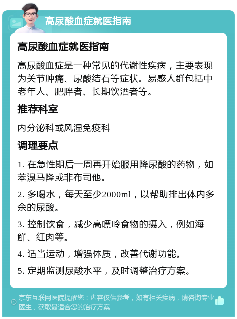 高尿酸血症就医指南 高尿酸血症就医指南 高尿酸血症是一种常见的代谢性疾病，主要表现为关节肿痛、尿酸结石等症状。易感人群包括中老年人、肥胖者、长期饮酒者等。 推荐科室 内分泌科或风湿免疫科 调理要点 1. 在急性期后一周再开始服用降尿酸的药物，如苯溴马隆或非布司他。 2. 多喝水，每天至少2000ml，以帮助排出体内多余的尿酸。 3. 控制饮食，减少高嘌呤食物的摄入，例如海鲜、红肉等。 4. 适当运动，增强体质，改善代谢功能。 5. 定期监测尿酸水平，及时调整治疗方案。