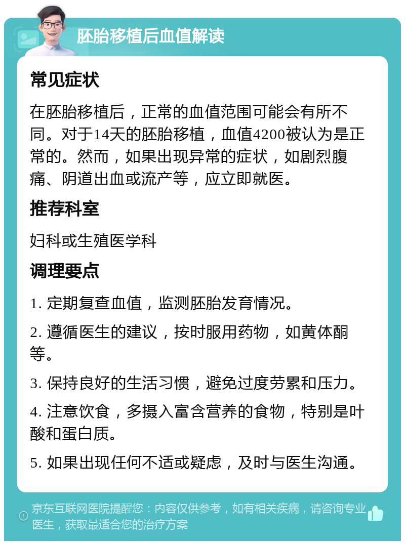 胚胎移植后血值解读 常见症状 在胚胎移植后，正常的血值范围可能会有所不同。对于14天的胚胎移植，血值4200被认为是正常的。然而，如果出现异常的症状，如剧烈腹痛、阴道出血或流产等，应立即就医。 推荐科室 妇科或生殖医学科 调理要点 1. 定期复查血值，监测胚胎发育情况。 2. 遵循医生的建议，按时服用药物，如黄体酮等。 3. 保持良好的生活习惯，避免过度劳累和压力。 4. 注意饮食，多摄入富含营养的食物，特别是叶酸和蛋白质。 5. 如果出现任何不适或疑虑，及时与医生沟通。