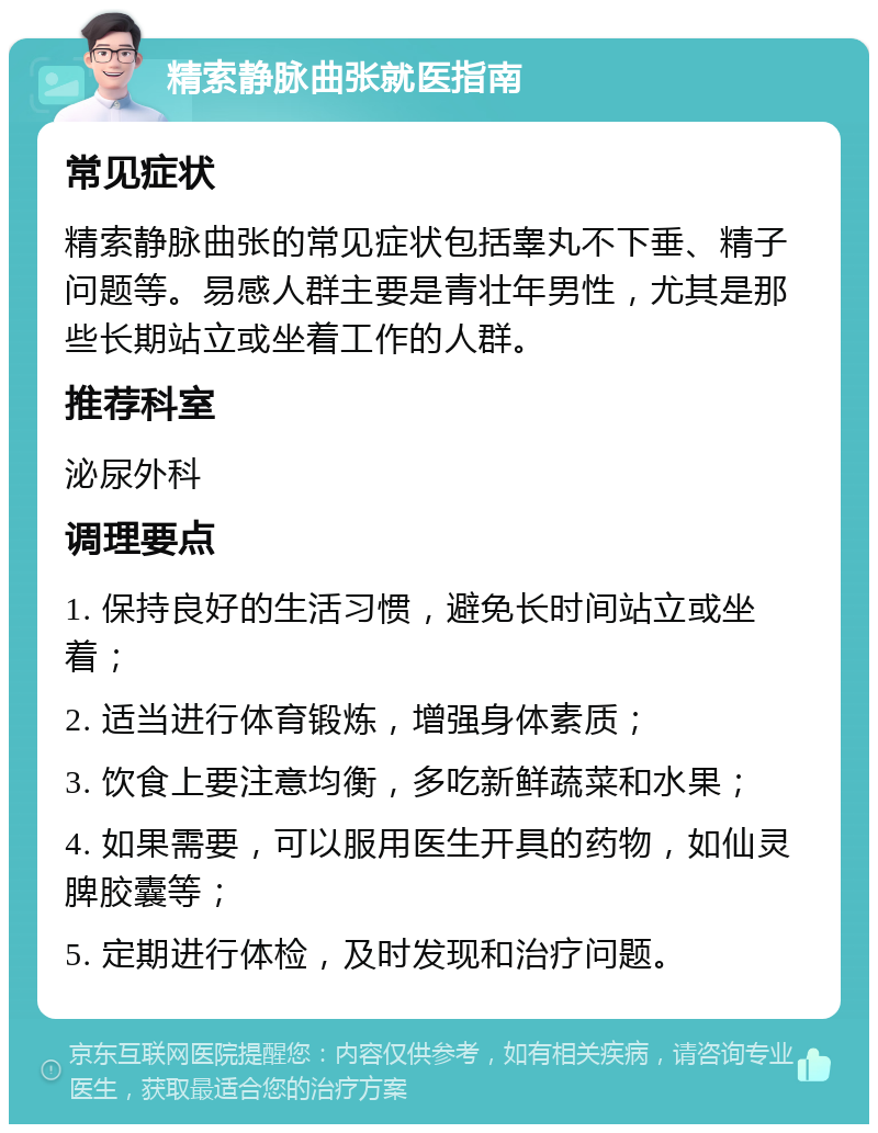 精索静脉曲张就医指南 常见症状 精索静脉曲张的常见症状包括睾丸不下垂、精子问题等。易感人群主要是青壮年男性，尤其是那些长期站立或坐着工作的人群。 推荐科室 泌尿外科 调理要点 1. 保持良好的生活习惯，避免长时间站立或坐着； 2. 适当进行体育锻炼，增强身体素质； 3. 饮食上要注意均衡，多吃新鲜蔬菜和水果； 4. 如果需要，可以服用医生开具的药物，如仙灵脾胶囊等； 5. 定期进行体检，及时发现和治疗问题。