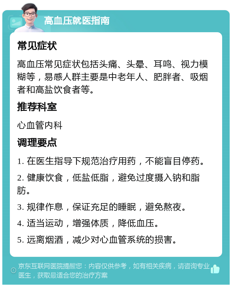 高血压就医指南 常见症状 高血压常见症状包括头痛、头晕、耳鸣、视力模糊等，易感人群主要是中老年人、肥胖者、吸烟者和高盐饮食者等。 推荐科室 心血管内科 调理要点 1. 在医生指导下规范治疗用药，不能盲目停药。 2. 健康饮食，低盐低脂，避免过度摄入钠和脂肪。 3. 规律作息，保证充足的睡眠，避免熬夜。 4. 适当运动，增强体质，降低血压。 5. 远离烟酒，减少对心血管系统的损害。