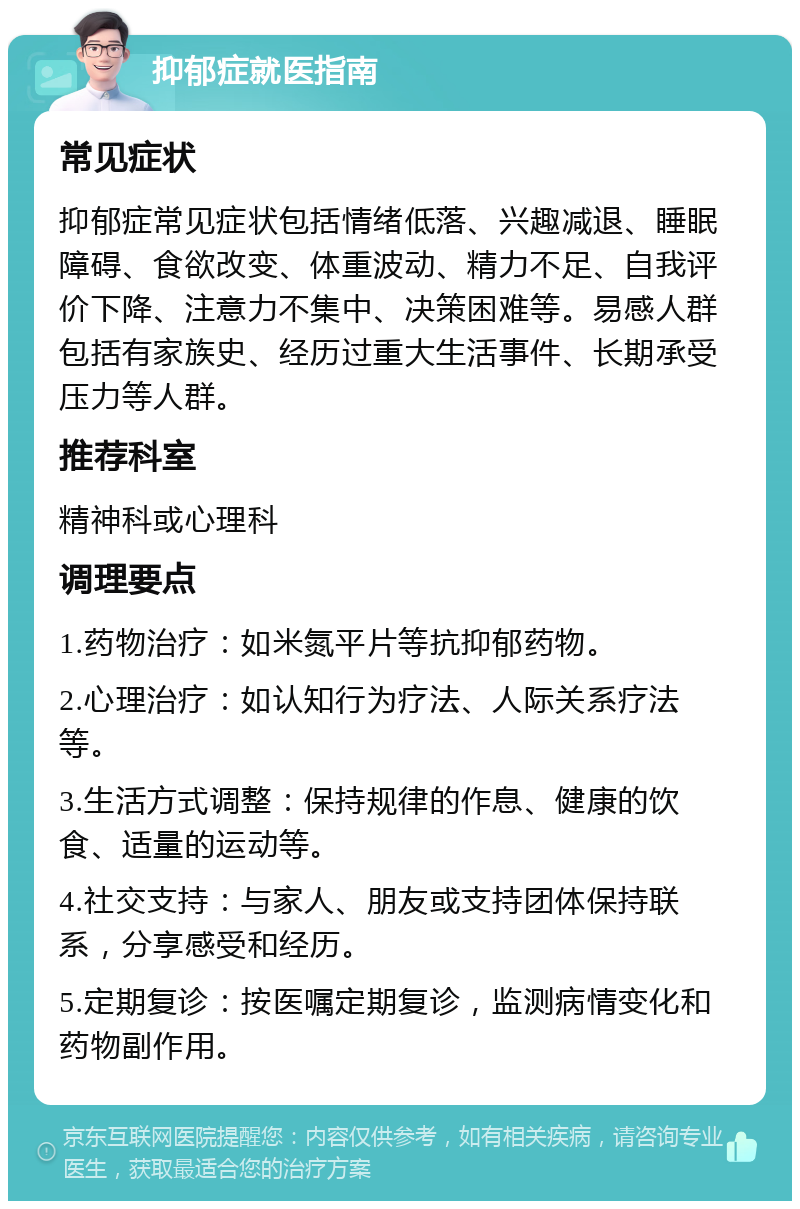 抑郁症就医指南 常见症状 抑郁症常见症状包括情绪低落、兴趣减退、睡眠障碍、食欲改变、体重波动、精力不足、自我评价下降、注意力不集中、决策困难等。易感人群包括有家族史、经历过重大生活事件、长期承受压力等人群。 推荐科室 精神科或心理科 调理要点 1.药物治疗：如米氮平片等抗抑郁药物。 2.心理治疗：如认知行为疗法、人际关系疗法等。 3.生活方式调整：保持规律的作息、健康的饮食、适量的运动等。 4.社交支持：与家人、朋友或支持团体保持联系，分享感受和经历。 5.定期复诊：按医嘱定期复诊，监测病情变化和药物副作用。