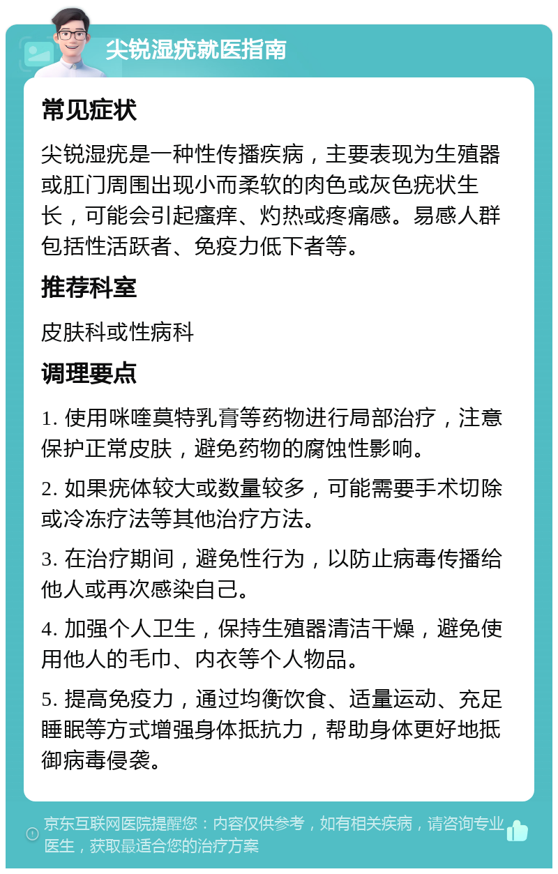 尖锐湿疣就医指南 常见症状 尖锐湿疣是一种性传播疾病，主要表现为生殖器或肛门周围出现小而柔软的肉色或灰色疣状生长，可能会引起瘙痒、灼热或疼痛感。易感人群包括性活跃者、免疫力低下者等。 推荐科室 皮肤科或性病科 调理要点 1. 使用咪喹莫特乳膏等药物进行局部治疗，注意保护正常皮肤，避免药物的腐蚀性影响。 2. 如果疣体较大或数量较多，可能需要手术切除或冷冻疗法等其他治疗方法。 3. 在治疗期间，避免性行为，以防止病毒传播给他人或再次感染自己。 4. 加强个人卫生，保持生殖器清洁干燥，避免使用他人的毛巾、内衣等个人物品。 5. 提高免疫力，通过均衡饮食、适量运动、充足睡眠等方式增强身体抵抗力，帮助身体更好地抵御病毒侵袭。