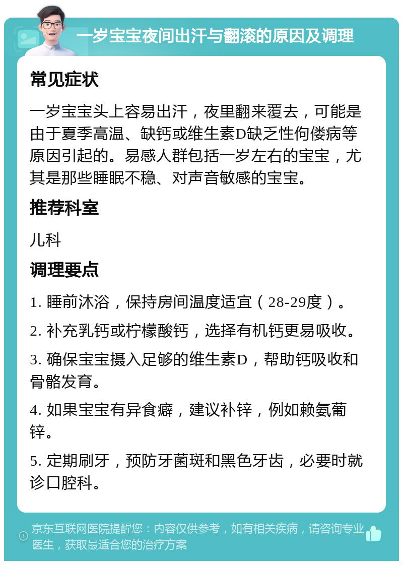 一岁宝宝夜间出汗与翻滚的原因及调理 常见症状 一岁宝宝头上容易出汗，夜里翻来覆去，可能是由于夏季高温、缺钙或维生素D缺乏性佝偻病等原因引起的。易感人群包括一岁左右的宝宝，尤其是那些睡眠不稳、对声音敏感的宝宝。 推荐科室 儿科 调理要点 1. 睡前沐浴，保持房间温度适宜（28-29度）。 2. 补充乳钙或柠檬酸钙，选择有机钙更易吸收。 3. 确保宝宝摄入足够的维生素D，帮助钙吸收和骨骼发育。 4. 如果宝宝有异食癖，建议补锌，例如赖氨葡锌。 5. 定期刷牙，预防牙菌斑和黑色牙齿，必要时就诊口腔科。