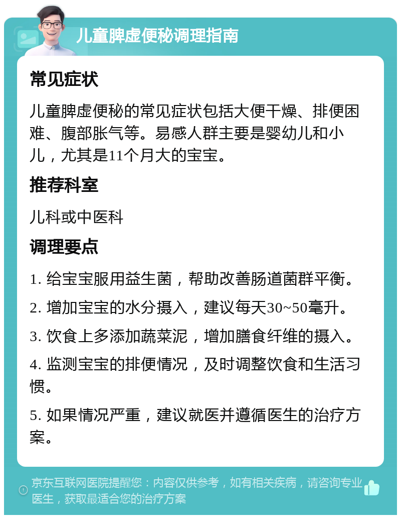 儿童脾虚便秘调理指南 常见症状 儿童脾虚便秘的常见症状包括大便干燥、排便困难、腹部胀气等。易感人群主要是婴幼儿和小儿，尤其是11个月大的宝宝。 推荐科室 儿科或中医科 调理要点 1. 给宝宝服用益生菌，帮助改善肠道菌群平衡。 2. 增加宝宝的水分摄入，建议每天30~50毫升。 3. 饮食上多添加蔬菜泥，增加膳食纤维的摄入。 4. 监测宝宝的排便情况，及时调整饮食和生活习惯。 5. 如果情况严重，建议就医并遵循医生的治疗方案。