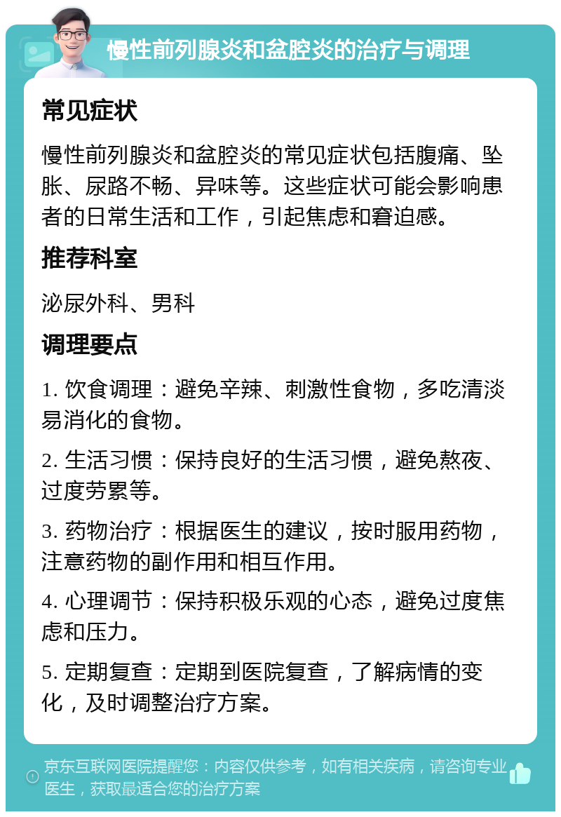 慢性前列腺炎和盆腔炎的治疗与调理 常见症状 慢性前列腺炎和盆腔炎的常见症状包括腹痛、坠胀、尿路不畅、异味等。这些症状可能会影响患者的日常生活和工作，引起焦虑和窘迫感。 推荐科室 泌尿外科、男科 调理要点 1. 饮食调理：避免辛辣、刺激性食物，多吃清淡易消化的食物。 2. 生活习惯：保持良好的生活习惯，避免熬夜、过度劳累等。 3. 药物治疗：根据医生的建议，按时服用药物，注意药物的副作用和相互作用。 4. 心理调节：保持积极乐观的心态，避免过度焦虑和压力。 5. 定期复查：定期到医院复查，了解病情的变化，及时调整治疗方案。