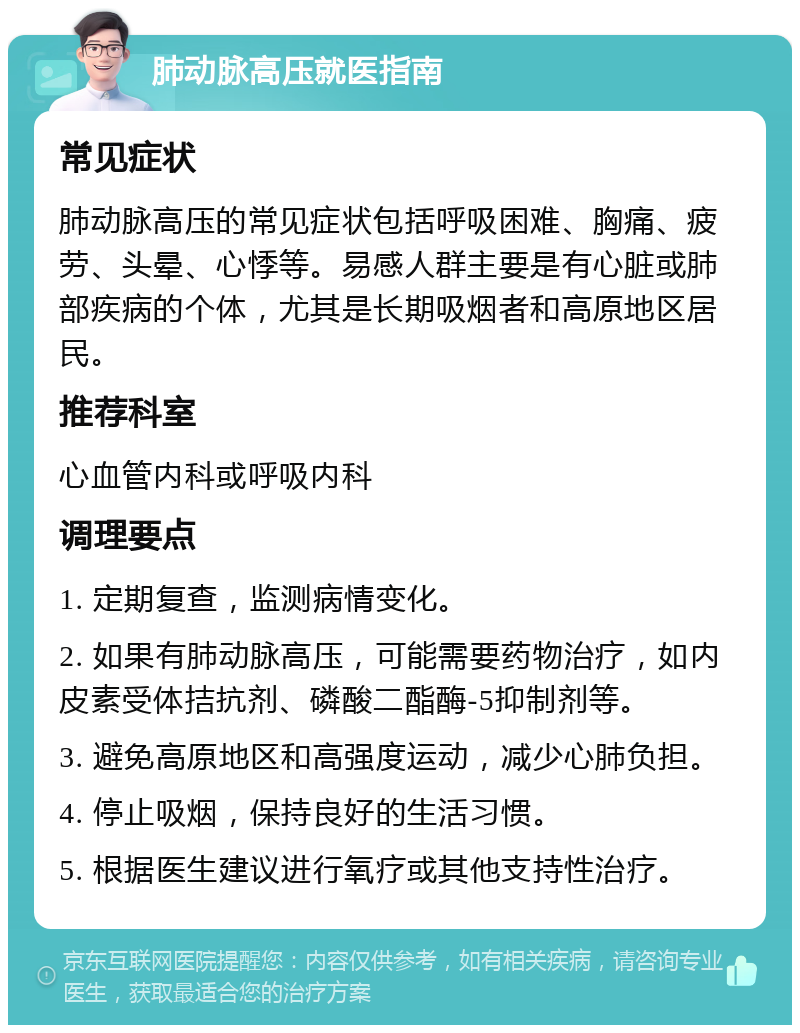 肺动脉高压就医指南 常见症状 肺动脉高压的常见症状包括呼吸困难、胸痛、疲劳、头晕、心悸等。易感人群主要是有心脏或肺部疾病的个体，尤其是长期吸烟者和高原地区居民。 推荐科室 心血管内科或呼吸内科 调理要点 1. 定期复查，监测病情变化。 2. 如果有肺动脉高压，可能需要药物治疗，如内皮素受体拮抗剂、磷酸二酯酶-5抑制剂等。 3. 避免高原地区和高强度运动，减少心肺负担。 4. 停止吸烟，保持良好的生活习惯。 5. 根据医生建议进行氧疗或其他支持性治疗。