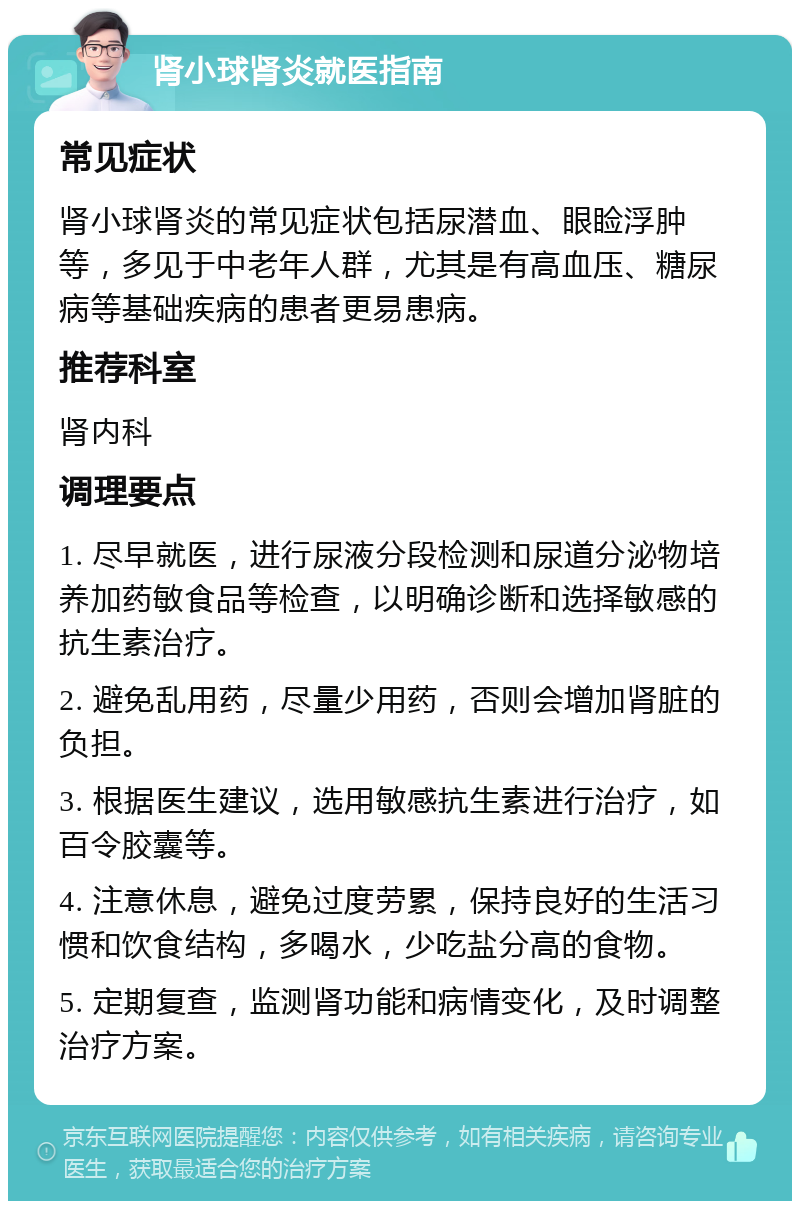 肾小球肾炎就医指南 常见症状 肾小球肾炎的常见症状包括尿潜血、眼睑浮肿等，多见于中老年人群，尤其是有高血压、糖尿病等基础疾病的患者更易患病。 推荐科室 肾内科 调理要点 1. 尽早就医，进行尿液分段检测和尿道分泌物培养加药敏食品等检查，以明确诊断和选择敏感的抗生素治疗。 2. 避免乱用药，尽量少用药，否则会增加肾脏的负担。 3. 根据医生建议，选用敏感抗生素进行治疗，如百令胶囊等。 4. 注意休息，避免过度劳累，保持良好的生活习惯和饮食结构，多喝水，少吃盐分高的食物。 5. 定期复查，监测肾功能和病情变化，及时调整治疗方案。