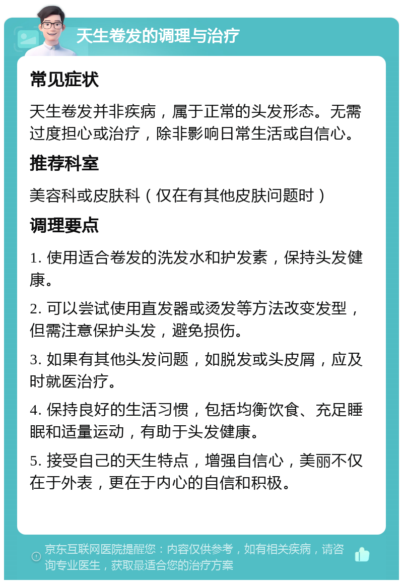 天生卷发的调理与治疗 常见症状 天生卷发并非疾病，属于正常的头发形态。无需过度担心或治疗，除非影响日常生活或自信心。 推荐科室 美容科或皮肤科（仅在有其他皮肤问题时） 调理要点 1. 使用适合卷发的洗发水和护发素，保持头发健康。 2. 可以尝试使用直发器或烫发等方法改变发型，但需注意保护头发，避免损伤。 3. 如果有其他头发问题，如脱发或头皮屑，应及时就医治疗。 4. 保持良好的生活习惯，包括均衡饮食、充足睡眠和适量运动，有助于头发健康。 5. 接受自己的天生特点，增强自信心，美丽不仅在于外表，更在于内心的自信和积极。